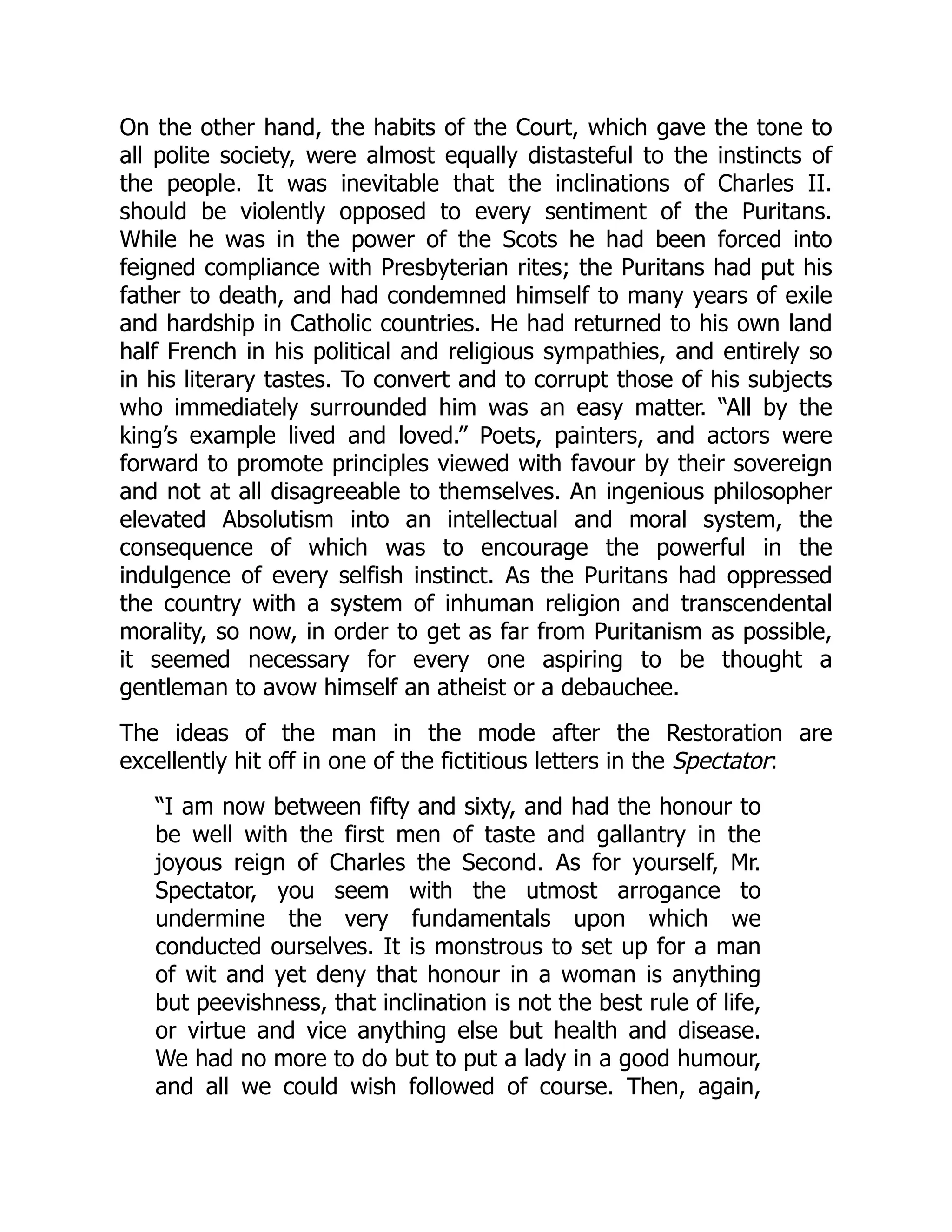 On the other hand, the habits of the Court, which gave the tone to
all polite society, were almost equally distasteful to the instincts of
the people. It was inevitable that the inclinations of Charles II.
should be violently opposed to every sentiment of the Puritans.
While he was in the power of the Scots he had been forced into
feigned compliance with Presbyterian rites; the Puritans had put his
father to death, and had condemned himself to many years of exile
and hardship in Catholic countries. He had returned to his own land
half French in his political and religious sympathies, and entirely so
in his literary tastes. To convert and to corrupt those of his subjects
who immediately surrounded him was an easy matter. “All by the
king’s example lived and loved.” Poets, painters, and actors were
forward to promote principles viewed with favour by their sovereign
and not at all disagreeable to themselves. An ingenious philosopher
elevated Absolutism into an intellectual and moral system, the
consequence of which was to encourage the powerful in the
indulgence of every selfish instinct. As the Puritans had oppressed
the country with a system of inhuman religion and transcendental
morality, so now, in order to get as far from Puritanism as possible,
it seemed necessary for every one aspiring to be thought a
gentleman to avow himself an atheist or a debauchee.
The ideas of the man in the mode after the Restoration are
excellently hit off in one of the fictitious letters in the Spectator:
“I am now between fifty and sixty, and had the honour to
be well with the first men of taste and gallantry in the
joyous reign of Charles the Second. As for yourself, Mr.
Spectator, you seem with the utmost arrogance to
undermine the very fundamentals upon which we
conducted ourselves. It is monstrous to set up for a man
of wit and yet deny that honour in a woman is anything
but peevishness, that inclination is not the best rule of life,
or virtue and vice anything else but health and disease.
We had no more to do but to put a lady in a good humour,
and all we could wish followed of course. Then, again,
 