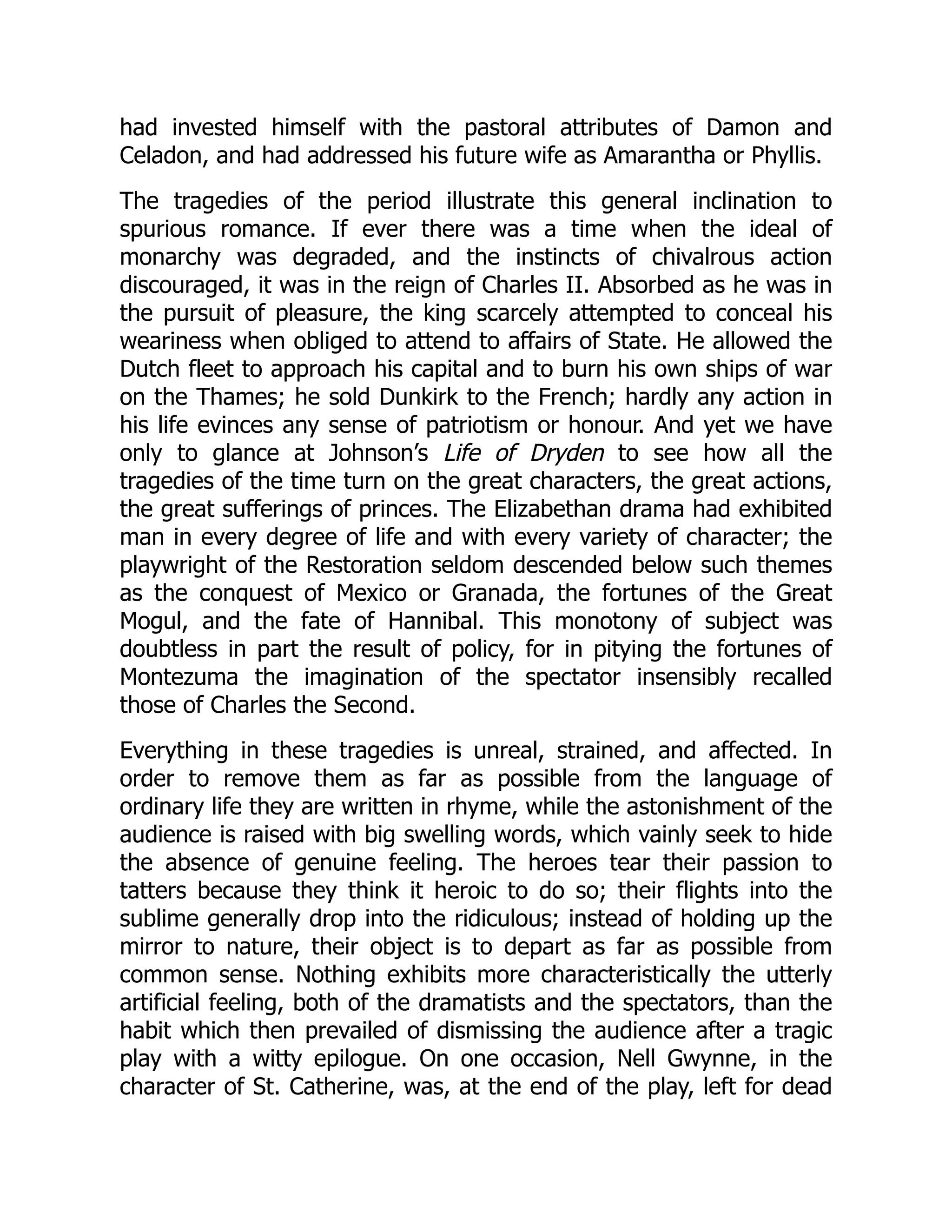 had invested himself with the pastoral attributes of Damon and
Celadon, and had addressed his future wife as Amarantha or Phyllis.
The tragedies of the period illustrate this general inclination to
spurious romance. If ever there was a time when the ideal of
monarchy was degraded, and the instincts of chivalrous action
discouraged, it was in the reign of Charles II. Absorbed as he was in
the pursuit of pleasure, the king scarcely attempted to conceal his
weariness when obliged to attend to affairs of State. He allowed the
Dutch fleet to approach his capital and to burn his own ships of war
on the Thames; he sold Dunkirk to the French; hardly any action in
his life evinces any sense of patriotism or honour. And yet we have
only to glance at Johnson’s Life of Dryden to see how all the
tragedies of the time turn on the great characters, the great actions,
the great sufferings of princes. The Elizabethan drama had exhibited
man in every degree of life and with every variety of character; the
playwright of the Restoration seldom descended below such themes
as the conquest of Mexico or Granada, the fortunes of the Great
Mogul, and the fate of Hannibal. This monotony of subject was
doubtless in part the result of policy, for in pitying the fortunes of
Montezuma the imagination of the spectator insensibly recalled
those of Charles the Second.
Everything in these tragedies is unreal, strained, and affected. In
order to remove them as far as possible from the language of
ordinary life they are written in rhyme, while the astonishment of the
audience is raised with big swelling words, which vainly seek to hide
the absence of genuine feeling. The heroes tear their passion to
tatters because they think it heroic to do so; their flights into the
sublime generally drop into the ridiculous; instead of holding up the
mirror to nature, their object is to depart as far as possible from
common sense. Nothing exhibits more characteristically the utterly
artificial feeling, both of the dramatists and the spectators, than the
habit which then prevailed of dismissing the audience after a tragic
play with a witty epilogue. On one occasion, Nell Gwynne, in the
character of St. Catherine, was, at the end of the play, left for dead
 