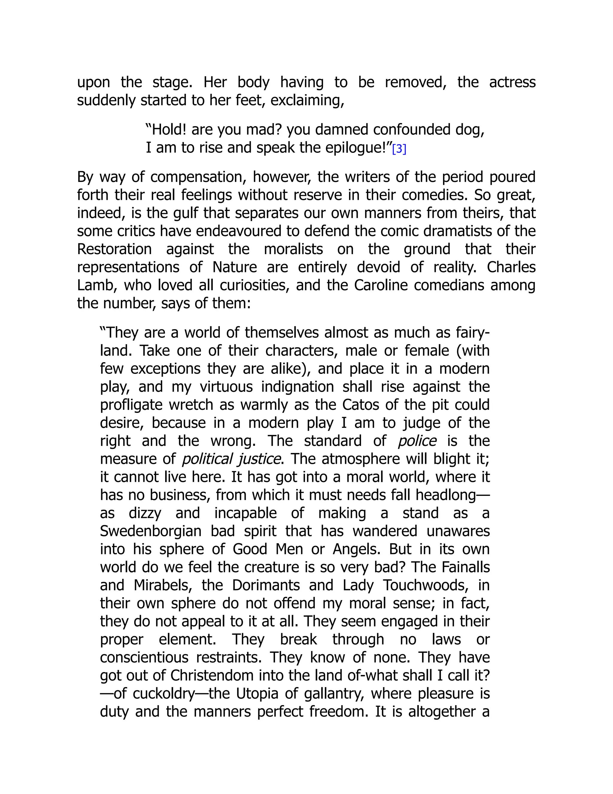 upon the stage. Her body having to be removed, the actress
suddenly started to her feet, exclaiming,
“Hold! are you mad? you damned confounded dog,
I am to rise and speak the epilogue!”[3]
By way of compensation, however, the writers of the period poured
forth their real feelings without reserve in their comedies. So great,
indeed, is the gulf that separates our own manners from theirs, that
some critics have endeavoured to defend the comic dramatists of the
Restoration against the moralists on the ground that their
representations of Nature are entirely devoid of reality. Charles
Lamb, who loved all curiosities, and the Caroline comedians among
the number, says of them:
“They are a world of themselves almost as much as fairy-
land. Take one of their characters, male or female (with
few exceptions they are alike), and place it in a modern
play, and my virtuous indignation shall rise against the
profligate wretch as warmly as the Catos of the pit could
desire, because in a modern play I am to judge of the
right and the wrong. The standard of police is the
measure of political justice. The atmosphere will blight it;
it cannot live here. It has got into a moral world, where it
has no business, from which it must needs fall headlong—
as dizzy and incapable of making a stand as a
Swedenborgian bad spirit that has wandered unawares
into his sphere of Good Men or Angels. But in its own
world do we feel the creature is so very bad? The Fainalls
and Mirabels, the Dorimants and Lady Touchwoods, in
their own sphere do not offend my moral sense; in fact,
they do not appeal to it at all. They seem engaged in their
proper element. They break through no laws or
conscientious restraints. They know of none. They have
got out of Christendom into the land of-what shall I call it?
—of cuckoldry—the Utopia of gallantry, where pleasure is
duty and the manners perfect freedom. It is altogether a
 