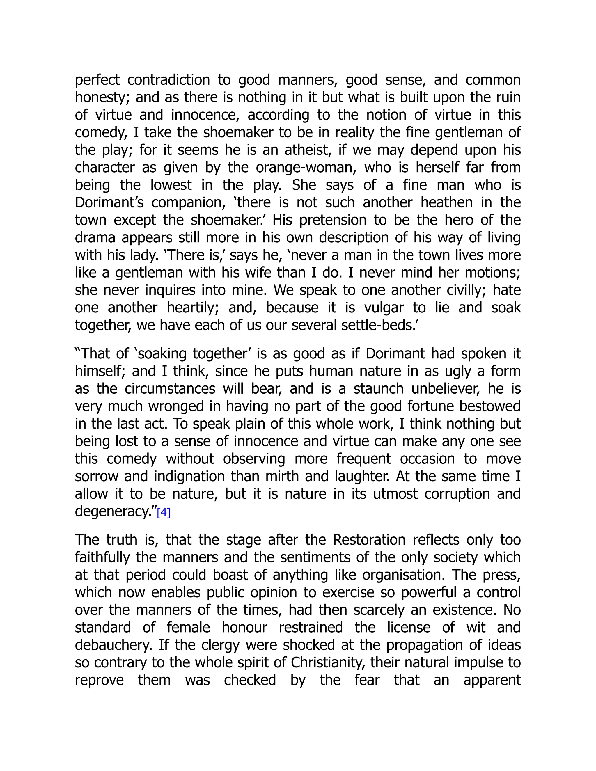 perfect contradiction to good manners, good sense, and common
honesty; and as there is nothing in it but what is built upon the ruin
of virtue and innocence, according to the notion of virtue in this
comedy, I take the shoemaker to be in reality the fine gentleman of
the play; for it seems he is an atheist, if we may depend upon his
character as given by the orange-woman, who is herself far from
being the lowest in the play. She says of a fine man who is
Dorimant’s companion, ‘there is not such another heathen in the
town except the shoemaker.’ His pretension to be the hero of the
drama appears still more in his own description of his way of living
with his lady. ‘There is,’ says he, ‘never a man in the town lives more
like a gentleman with his wife than I do. I never mind her motions;
she never inquires into mine. We speak to one another civilly; hate
one another heartily; and, because it is vulgar to lie and soak
together, we have each of us our several settle-beds.’
“That of ‘soaking together’ is as good as if Dorimant had spoken it
himself; and I think, since he puts human nature in as ugly a form
as the circumstances will bear, and is a staunch unbeliever, he is
very much wronged in having no part of the good fortune bestowed
in the last act. To speak plain of this whole work, I think nothing but
being lost to a sense of innocence and virtue can make any one see
this comedy without observing more frequent occasion to move
sorrow and indignation than mirth and laughter. At the same time I
allow it to be nature, but it is nature in its utmost corruption and
degeneracy.”[4]
The truth is, that the stage after the Restoration reflects only too
faithfully the manners and the sentiments of the only society which
at that period could boast of anything like organisation. The press,
which now enables public opinion to exercise so powerful a control
over the manners of the times, had then scarcely an existence. No
standard of female honour restrained the license of wit and
debauchery. If the clergy were shocked at the propagation of ideas
so contrary to the whole spirit of Christianity, their natural impulse to
reprove them was checked by the fear that an apparent
 