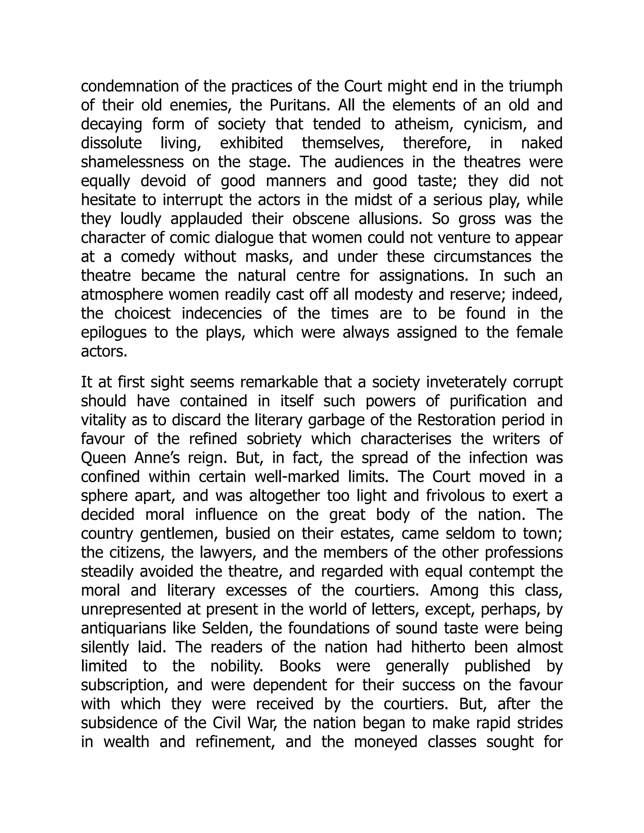condemnation of the practices of the Court might end in the triumph
of their old enemies, the Puritans. All the elements of an old and
decaying form of society that tended to atheism, cynicism, and
dissolute living, exhibited themselves, therefore, in naked
shamelessness on the stage. The audiences in the theatres were
equally devoid of good manners and good taste; they did not
hesitate to interrupt the actors in the midst of a serious play, while
they loudly applauded their obscene allusions. So gross was the
character of comic dialogue that women could not venture to appear
at a comedy without masks, and under these circumstances the
theatre became the natural centre for assignations. In such an
atmosphere women readily cast off all modesty and reserve; indeed,
the choicest indecencies of the times are to be found in the
epilogues to the plays, which were always assigned to the female
actors.
It at first sight seems remarkable that a society inveterately corrupt
should have contained in itself such powers of purification and
vitality as to discard the literary garbage of the Restoration period in
favour of the refined sobriety which characterises the writers of
Queen Anne’s reign. But, in fact, the spread of the infection was
confined within certain well-marked limits. The Court moved in a
sphere apart, and was altogether too light and frivolous to exert a
decided moral influence on the great body of the nation. The
country gentlemen, busied on their estates, came seldom to town;
the citizens, the lawyers, and the members of the other professions
steadily avoided the theatre, and regarded with equal contempt the
moral and literary excesses of the courtiers. Among this class,
unrepresented at present in the world of letters, except, perhaps, by
antiquarians like Selden, the foundations of sound taste were being
silently laid. The readers of the nation had hitherto been almost
limited to the nobility. Books were generally published by
subscription, and were dependent for their success on the favour
with which they were received by the courtiers. But, after the
subsidence of the Civil War, the nation began to make rapid strides
in wealth and refinement, and the moneyed classes sought for
 