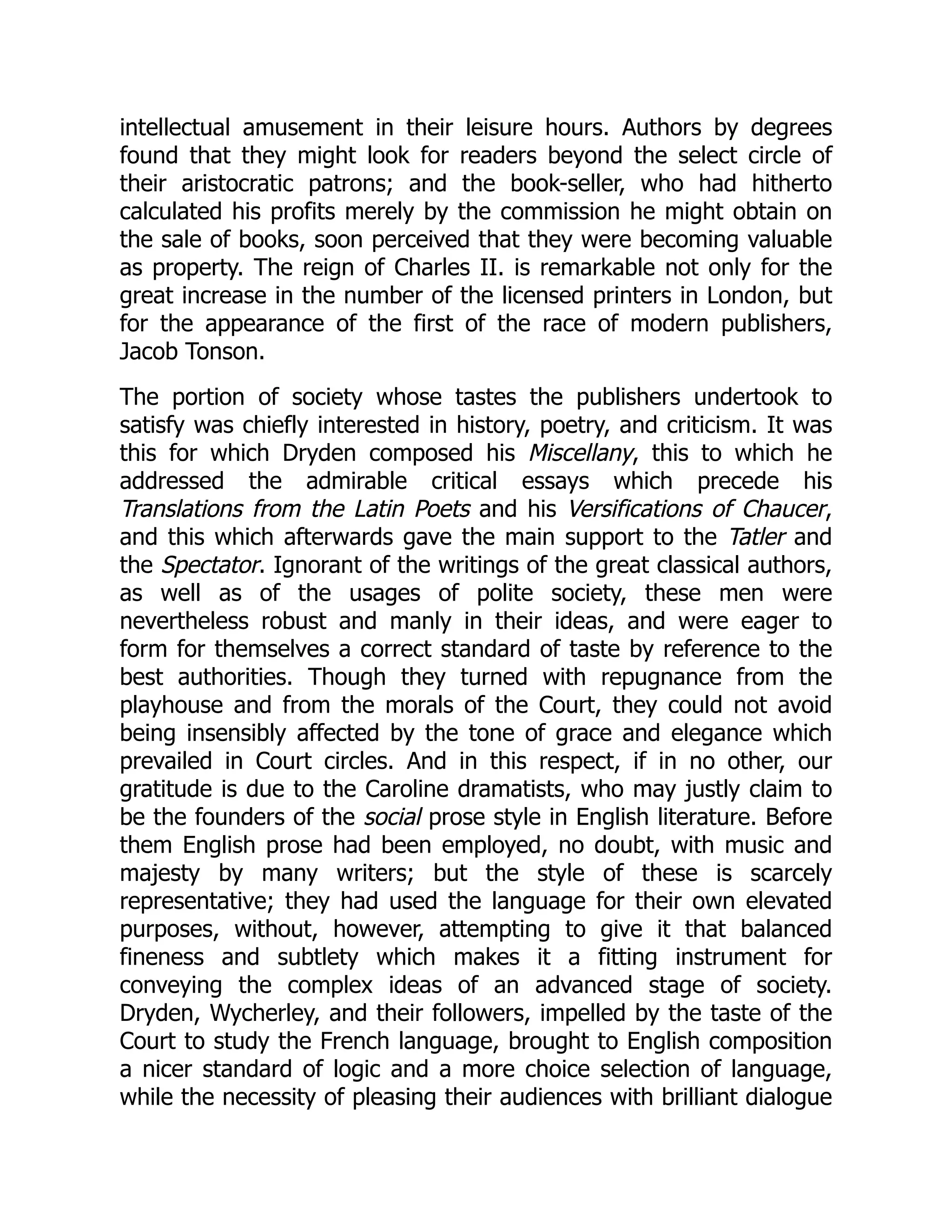 intellectual amusement in their leisure hours. Authors by degrees
found that they might look for readers beyond the select circle of
their aristocratic patrons; and the book-seller, who had hitherto
calculated his profits merely by the commission he might obtain on
the sale of books, soon perceived that they were becoming valuable
as property. The reign of Charles II. is remarkable not only for the
great increase in the number of the licensed printers in London, but
for the appearance of the first of the race of modern publishers,
Jacob Tonson.
The portion of society whose tastes the publishers undertook to
satisfy was chiefly interested in history, poetry, and criticism. It was
this for which Dryden composed his Miscellany, this to which he
addressed the admirable critical essays which precede his
Translations from the Latin Poets and his Versifications of Chaucer,
and this which afterwards gave the main support to the Tatler and
the Spectator. Ignorant of the writings of the great classical authors,
as well as of the usages of polite society, these men were
nevertheless robust and manly in their ideas, and were eager to
form for themselves a correct standard of taste by reference to the
best authorities. Though they turned with repugnance from the
playhouse and from the morals of the Court, they could not avoid
being insensibly affected by the tone of grace and elegance which
prevailed in Court circles. And in this respect, if in no other, our
gratitude is due to the Caroline dramatists, who may justly claim to
be the founders of the social prose style in English literature. Before
them English prose had been employed, no doubt, with music and
majesty by many writers; but the style of these is scarcely
representative; they had used the language for their own elevated
purposes, without, however, attempting to give it that balanced
fineness and subtlety which makes it a fitting instrument for
conveying the complex ideas of an advanced stage of society.
Dryden, Wycherley, and their followers, impelled by the taste of the
Court to study the French language, brought to English composition
a nicer standard of logic and a more choice selection of language,
while the necessity of pleasing their audiences with brilliant dialogue
 