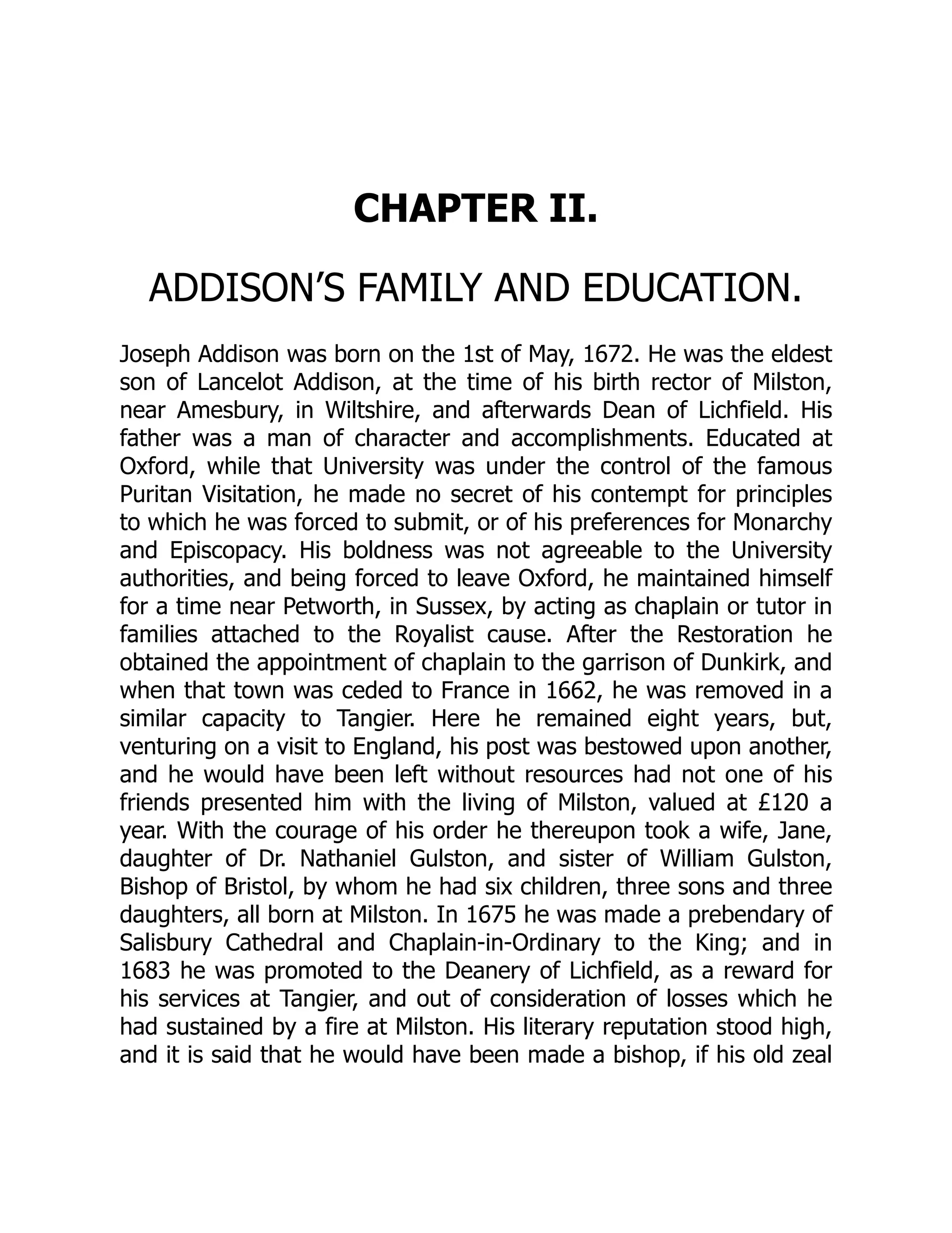 CHAPTER II.
ADDISON’S FAMILY AND EDUCATION.
Joseph Addison was born on the 1st of May, 1672. He was the eldest
son of Lancelot Addison, at the time of his birth rector of Milston,
near Amesbury, in Wiltshire, and afterwards Dean of Lichfield. His
father was a man of character and accomplishments. Educated at
Oxford, while that University was under the control of the famous
Puritan Visitation, he made no secret of his contempt for principles
to which he was forced to submit, or of his preferences for Monarchy
and Episcopacy. His boldness was not agreeable to the University
authorities, and being forced to leave Oxford, he maintained himself
for a time near Petworth, in Sussex, by acting as chaplain or tutor in
families attached to the Royalist cause. After the Restoration he
obtained the appointment of chaplain to the garrison of Dunkirk, and
when that town was ceded to France in 1662, he was removed in a
similar capacity to Tangier. Here he remained eight years, but,
venturing on a visit to England, his post was bestowed upon another,
and he would have been left without resources had not one of his
friends presented him with the living of Milston, valued at £120 a
year. With the courage of his order he thereupon took a wife, Jane,
daughter of Dr. Nathaniel Gulston, and sister of William Gulston,
Bishop of Bristol, by whom he had six children, three sons and three
daughters, all born at Milston. In 1675 he was made a prebendary of
Salisbury Cathedral and Chaplain-in-Ordinary to the King; and in
1683 he was promoted to the Deanery of Lichfield, as a reward for
his services at Tangier, and out of consideration of losses which he
had sustained by a fire at Milston. His literary reputation stood high,
and it is said that he would have been made a bishop, if his old zeal
 