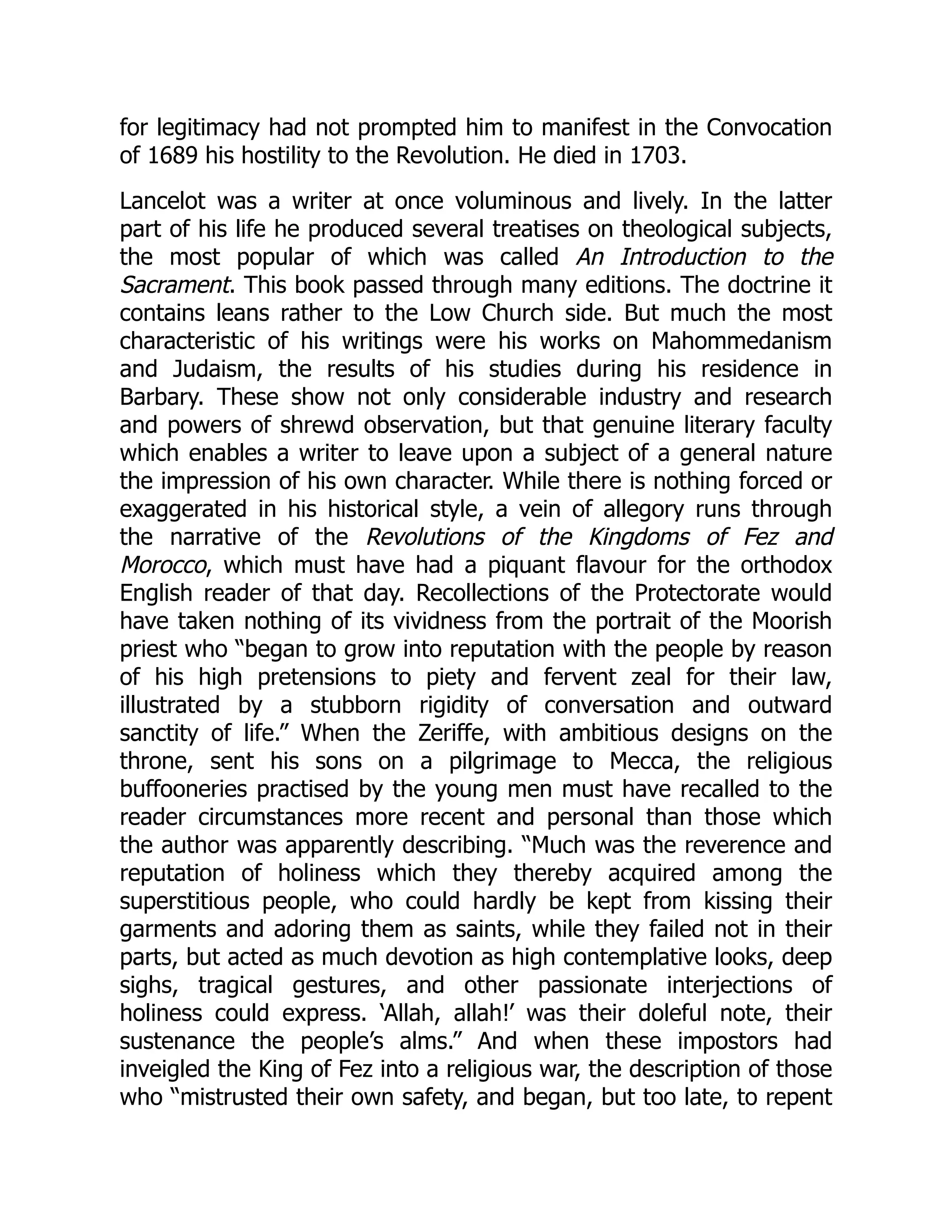 for legitimacy had not prompted him to manifest in the Convocation
of 1689 his hostility to the Revolution. He died in 1703.
Lancelot was a writer at once voluminous and lively. In the latter
part of his life he produced several treatises on theological subjects,
the most popular of which was called An Introduction to the
Sacrament. This book passed through many editions. The doctrine it
contains leans rather to the Low Church side. But much the most
characteristic of his writings were his works on Mahommedanism
and Judaism, the results of his studies during his residence in
Barbary. These show not only considerable industry and research
and powers of shrewd observation, but that genuine literary faculty
which enables a writer to leave upon a subject of a general nature
the impression of his own character. While there is nothing forced or
exaggerated in his historical style, a vein of allegory runs through
the narrative of the Revolutions of the Kingdoms of Fez and
Morocco, which must have had a piquant flavour for the orthodox
English reader of that day. Recollections of the Protectorate would
have taken nothing of its vividness from the portrait of the Moorish
priest who “began to grow into reputation with the people by reason
of his high pretensions to piety and fervent zeal for their law,
illustrated by a stubborn rigidity of conversation and outward
sanctity of life.” When the Zeriffe, with ambitious designs on the
throne, sent his sons on a pilgrimage to Mecca, the religious
buffooneries practised by the young men must have recalled to the
reader circumstances more recent and personal than those which
the author was apparently describing. “Much was the reverence and
reputation of holiness which they thereby acquired among the
superstitious people, who could hardly be kept from kissing their
garments and adoring them as saints, while they failed not in their
parts, but acted as much devotion as high contemplative looks, deep
sighs, tragical gestures, and other passionate interjections of
holiness could express. ‘Allah, allah!’ was their doleful note, their
sustenance the people’s alms.” And when these impostors had
inveigled the King of Fez into a religious war, the description of those
who “mistrusted their own safety, and began, but too late, to repent
 