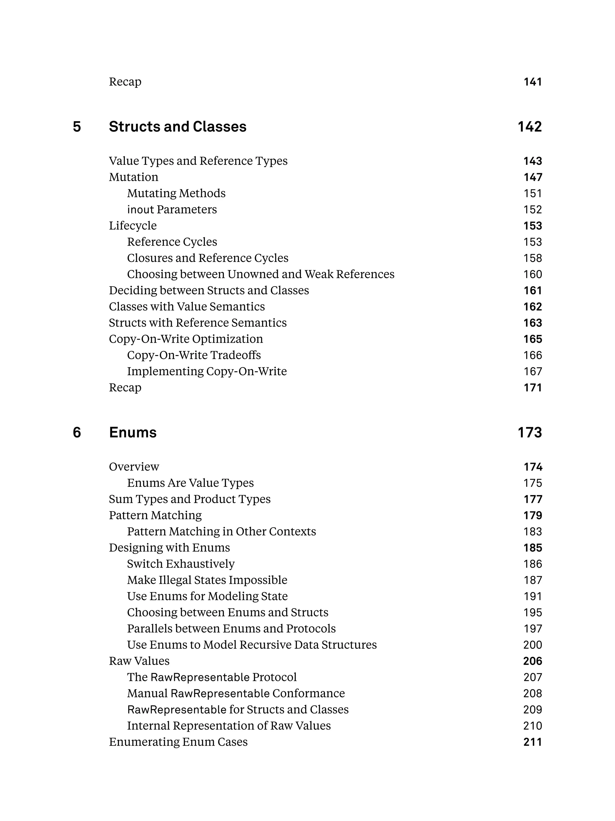 Recap 141
5 Structs and Classes 142
Value Types and Reference Types 143
Mutation 147
Mutating Methods 151
inout Parameters 152
Lifecycle 153
Reference Cycles 153
Closures and Reference Cycles 158
Choosing between Unowned and Weak References 160
Deciding between Structs and Classes 161
Classes with Value Semantics 162
Structs with Reference Semantics 163
Copy-On-Write Optimization 165
Copy-On-Write Tradeoﬀs 166
Implementing Copy-On-Write 167
Recap 171
6 Enums 173
Overview 174
Enums Are Value Types 175
Sum Types and Product Types 177
Pattern Matching 179
Pattern Matching in Other Contexts 183
Designing with Enums 185
Switch Exhaustively 186
Make Illegal States Impossible 187
Use Enums for Modeling State 191
Choosing between Enums and Structs 195
Parallels between Enums and Protocols 197
Use Enums to Model Recursive Data Structures 200
Raw Values 206
The RawRepresentable Protocol 207
Manual RawRepresentable Conformance 208
RawRepresentable for Structs and Classes 209
Internal Representation of Raw Values 210
Enumerating Enum Cases 211
 