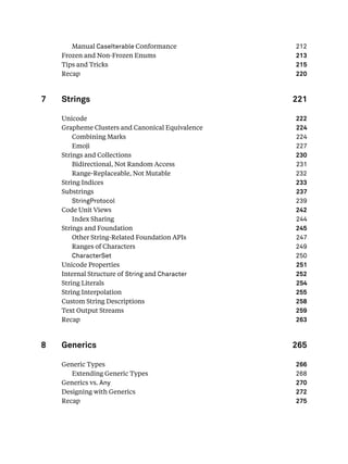 Manual CaseIterable Conformance 212
Frozen and Non-Frozen Enums 213
Tips and Tricks 215
Recap 220
7 Strings 221
Unicode 222
Grapheme Clusters and Canonical Equivalence 224
Combining Marks 224
Emoji 227
Strings and Collections 230
Bidirectional, Not Random Access 231
Range-Replaceable, Not Mutable 232
String Indices 233
Substrings 237
StringProtocol 239
Code Unit Views 242
Index Sharing 244
Strings and Foundation 245
Other String-Related Foundation APIs 247
Ranges of Characters 249
CharacterSet 250
Unicode Properties 251
Internal Structure of String and Character 252
String Literals 254
String Interpolation 255
Custom String Descriptions 258
Text Output Streams 259
Recap 263
8 Generics 265
Generic Types 266
Extending Generic Types 268
Generics vs. Any 270
Designing with Generics 272
Recap 275
 