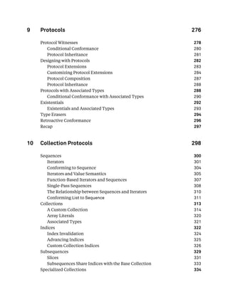 9 Protocols 276
Protocol Witnesses 278
Conditional Conformance 280
Protocol Inheritance 281
Designing with Protocols 282
Protocol Extensions 283
Customizing Protocol Extensions 284
Protocol Composition 287
Protocol Inheritance 288
Protocols with Associated Types 288
Conditional Conformance with Associated Types 290
Existentials 292
Existentials and Associated Types 293
Type Erasers 294
Retroactive Conformance 296
Recap 297
10 Collection Protocols 298
Sequences 300
Iterators 301
Conforming to Sequence 304
Iterators and Value Semantics 305
Function-Based Iterators and Sequences 307
Single-Pass Sequences 308
The Relationship between Sequences and Iterators 310
Conforming List to Sequence 311
Collections 313
A Custom Collection 314
Array Literals 320
Associated Types 321
Indices 322
Index Invalidation 324
Advancing Indices 325
Custom Collection Indices 326
Subsequences 329
Slices 331
Subsequences Share Indices with the Base Collection 333
Specialized Collections 334
 