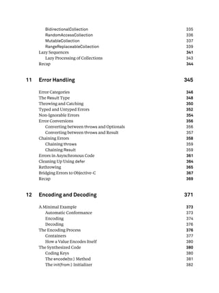 BidirectionalCollection 335
RandomAccessCollection 336
MutableCollection 337
RangeReplaceableCollection 339
Lazy Sequences 341
Lazy Processing of Collections 343
Recap 344
11 Error Handling 345
Error Categories 346
The Result Type 348
Throwing and Catching 350
Typed and Untyped Errors 352
Non-Ignorable Errors 354
Error Conversions 356
Converting between throws and Optionals 356
Converting between throws and Result 357
Chaining Errors 358
Chaining throws 359
Chaining Result 359
Errors in Asynchronous Code 361
Cleaning Up Using defer 364
Rethrowing 365
Bridging Errors to Objective-C 367
Recap 369
12 Encoding and Decoding 371
A Minimal Example 373
Automatic Conformance 373
Encoding 374
Decoding 376
The Encoding Process 376
Containers 377
How a Value Encodes Itself 380
The Synthesized Code 380
Coding Keys 380
The encode(to:) Method 381
The init(from:) Initializer 382
 