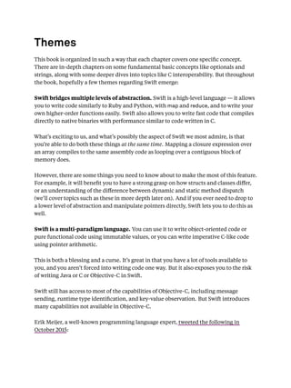 Themes
This book is organized in such a way that each chapter covers one speciﬁc concept.
There are in-depth chapters on some fundamental basic concepts like optionals and
strings, along with some deeper dives into topics like C interoperability. But throughout
the book, hopefully a few themes regarding Swift emerge:
Swift bridges multiple levels of abstraction. Swift is a high-level language — it allows
you to write code similarly to Ruby and Python, with map and reduce, and to write your
own higher-order functions easily. Swift also allows you to write fast code that compiles
directly to native binaries with performance similar to code written in C.
What’s exciting to us, and what’s possibly the aspect of Swift we most admire, is that
you’re able to do both these things at the same time. Mapping a closure expression over
an array compiles to the same assembly code as looping over a contiguous block of
memory does.
However, there are some things you need to know about to make the most of this feature.
For example, it will beneﬁt you to have a strong grasp on how structs and classes diﬀer,
or an understanding of the diﬀerence between dynamic and static method dispatch
(we’ll cover topics such as these in more depth later on). And if you ever need to drop to
a lower level of abstraction and manipulate pointers directly, Swift lets you to do this as
well.
Swift is a multi-paradigm language. You can use it to write object-oriented code or
pure functional code using immutable values, or you can write imperative C-like code
using pointer arithmetic.
This is both a blessing and a curse. It’s great in that you have a lot of tools available to
you, and you aren’t forced into writing code one way. But it also exposes you to the risk
of writing Java or C or Objective-C in Swift.
Swift still has access to most of the capabilities of Objective-C, including message
sending, runtime type identiﬁcation, and key-value observation. But Swift introduces
many capabilities not available in Objective-C.
Erik Meijer, a well-known programming language expert, tweeted the following in
October 2015:
 