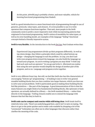 At this point, @SwiftLang is probably a better, and more valuable, vehicle for
learning functional programming than Haskell.
Swift is a good introduction to a more functional style of programming through its use of
generics, protocols, value types, and closures. It’s even possible to use it to write
operators that compose functions together. That said, most people in the Swift
community seem to prefer a more imperative style while incorporating patterns that
originated in functional programming. Swift’s notion of mutability for value types, as
well as its error handling model, are examples of the language “hiding” functional
concepts behind a friendly imperative syntax.
Swift is very ﬂexible. In the introduction to the book On Lisp, Paul Graham writes that:
Experienced Lisp programmers divide up their programs diﬀerently. As well as
top-down design, they follow a principle which could be called bottom-up
design—changing the language to suit the problem. In Lisp, you don’t just
write your program down toward the language, you also build the language up
toward your program. As you’re writing a program you may think “I wish Lisp
had such-and-such an operator.” So you go and write it. Afterward you realize
that using the new operator would simplify the design of another part of the
program, and so on. Language and program evolve together.
Swift is very diﬀerent from Lisp. But still, we feel like Swift also has this characteristic of
encouraging “bottom-up” programming — of making it easy to write very general
reusable building blocks that you then combine into larger features, which you then use
to solve your actual problem. Swift is particularly good at making these building blocks
feel like primitives — like part of the language. A good demonstration of this is that the
many features you might think of as fundamental building blocks, like optionals or basic
operators, are actually deﬁned in a library — the Swift standard library — rather than
directly in the language. Trailing closures enable you to extend the language with
features that feel like they’re built in.
Swift code can be compact and concise while still being clear. Swift lends itself to
relatively terse code. There’s an underlying goal here, and it isn’t to save on typing. The
idea is to get to the point quicker and to make code readable by dropping a lot of the
“ceremonial” boilerplate you often see in other languages that obscures rather than
clariﬁes the meaning of the code.
 