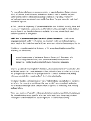 For example, type inference removes the clutter of type declarations that are obvious
from the context. Semicolons and parentheses that add little or no value are gone.
Generics and protocol extensions encourage you to avoid repeating yourself by
packaging common operations into reusable functions. The goal is to write code that’s
readable at a glance.
At ﬁrst, this can be oﬀ-putting. If you’ve never before used functions like map, lter, and
reduce, they might come across as more diﬃcult to read than a simple for loop. But our
hope is that this is a short learning curve and that the reward is code that is more
“obviously correct” at ﬁrst glance.
Swift tries to be as safe as is practical, until you tell it not to be. This is unlike
languages such as C and C++ (where you can be unsafe easily just by forgetting to do
something), or like Haskell or Java (which are sometimes safe whether or not you like it).
Eric Lippert, one of the principal designers of C#, wrote about his 10 regrets of C#,
including the lesson that:
sometimes you need to implement features that are only for experts who
are building infrastructure; those features should be clearly marked as
dangerous—not invitingly similar to features from other languages.
Eric was speciﬁcally referring to C#’s ﬁnalizers, which are similar to C++ destructors. But
unlike destructors, they run at a nondeterministic time (perhaps never) at the behest of
the garbage collector (and on the garbage collector’s thread). However, Swift, being
reference counted, does execute a class’s deinit deterministically.
Swift embodies this sentiment in other ways. Undeﬁned and unsafe behavior is avoided
by default. For example, a variable can’t be used until it’s been initialized, and using
out-of-bounds subscripts on an array will trap, as opposed to continuing with possibly
garbage values.
There are a number of “unsafe” options available (such as the unsafeBitCast function, or
the UnsafeMutablePointer type) for when you really need them. But with great power
comes great undeﬁned behavior. For example, you can write the following:
 
