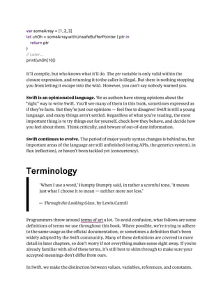 var someArray = [1, 2, 3]
let uhOh = someArray.withUnsafeBufferPointer { ptr in
return ptr
}
// Later...
print(uhOh[10])
It’ll compile, but who knows what it’ll do. The ptr variable is only valid within the
closure expression, and returning it to the caller is illegal. But there is nothing stopping
you from letting it escape into the wild. However, you can’t say nobody warned you.
Swift is an opinionated language. We as authors have strong opinions about the
“right” way to write Swift. You’ll see many of them in this book, sometimes expressed as
if they’re facts. But they’re just our opinions — feel free to disagree! Swift is still a young
language, and many things aren’t settled. Regardless of what you’re reading, the most
important thing is to try things out for yourself, check how they behave, and decide how
you feel about them. Think critically, and beware of out-of-date information.
Swift continues to evolve. The period of major yearly syntax changes is behind us, but
important areas of the language are still unﬁnished (string APIs, the generics system), in
ﬂux (reﬂection), or haven’t been tackled yet (concurrency).
Terminology
‘When I use a word,’ Humpty Dumpty said, in rather a scornful tone, ‘it means
just what I choose it to mean — neither more nor less.’
— Through the Looking Glass, by Lewis Carroll
Programmers throw around terms of art a lot. To avoid confusion, what follows are some
deﬁnitions of terms we use throughout this book. Where possible, we’re trying to adhere
to the same usage as the oﬃcial documentation, or sometimes a deﬁnition that’s been
widely adopted by the Swift community. Many of these deﬁnitions are covered in more
detail in later chapters, so don’t worry if not everything makes sense right away. If you’re
already familiar with all of these terms, it’s still best to skim through to make sure your
accepted meanings don’t diﬀer from ours.
In Swift, we make the distinction between values, variables, references, and constants.
 