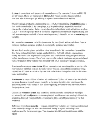 A value is immutable and forever — it never changes. For example, 1, true, and [1,2,3]
are all values. These are examples of literals, but values can also be generated at
runtime. The number you get when you square the number ﬁve is a value.
When we assign a value to a name using var x = [1,2], we’re creating a variable named x
that holds the value [1,2]. By changing x, e.g. by performing x.append(3), we didn’t
change the original value. Rather, we replaced the value that x holds with the new value,
[1,2,3] — at least logically, if not in the actual implementation (which might actually just
tack a new entry on the back of some existing memory). We refer to this as mutating the
variable.
We can declare constant variables (constants, for short) with let instead of var. Once a
constant has been assigned a value, it can never be assigned a new value.
We also don’t need to give a variable a value immediately. We can declare the variable
ﬁrst (let x: Int) and then later assign a value to it (x = 1). Swift, with its emphasis on
safety, will check that all possible code paths lead to a variable being assigned a value
before its value can be read. There’s no concept of a variable having an as-yet-undeﬁned
value. Of course, if the variable was declared with let, it can only be assigned to once.
Structs and enums are value types. When you assign one struct variable to another, the
two variables will then contain the same value. You can think of the contents as being
copied, but it’s more accurate to say that one variable was changed to contain the same
value as the other.
A reference is a special kind of value: it’s a value that “points to” some other location in
memory. Because two references can refer to the same location, this introduces the
possibility of the value stored at that location getting mutated by two diﬀerent parts of
the program at once.
Classes are reference types. You can’t hold an instance of a class (which we might
occasionally call an object — a term fraught with troublesome overloading!) directly in
a variable. Instead, you must hold a reference to it in a variable and access it via that
reference.
Reference types have identity — you can check if two variables are referring to the exact
same object by using ===. You can also check if they’re equal, assuming == is
implemented for the relevant type. Two objects with diﬀerent identities can still be
equal.
 