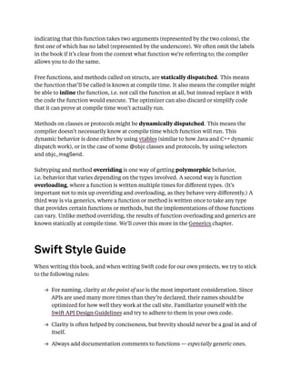 indicating that this function takes two arguments (represented by the two colons), the
ﬁrst one of which has no label (represented by the underscore). We often omit the labels
in the book if it’s clear from the context what function we’re referring to; the compiler
allows you to do the same.
Free functions, and methods called on structs, are statically dispatched. This means
the function that’ll be called is known at compile time. It also means the compiler might
be able to inline the function, i.e. not call the function at all, but instead replace it with
the code the function would execute. The optimizer can also discard or simplify code
that it can prove at compile time won’t actually run.
Methods on classes or protocols might be dynamically dispatched. This means the
compiler doesn’t necessarily know at compile time which function will run. This
dynamic behavior is done either by using vtables (similar to how Java and C++ dynamic
dispatch work), or in the case of some @objc classes and protocols, by using selectors
and objc_msgSend.
Subtyping and method overriding is one way of getting polymorphic behavior,
i.e. behavior that varies depending on the types involved. A second way is function
overloading, where a function is written multiple times for diﬀerent types. (It’s
important not to mix up overriding and overloading, as they behave very diﬀerently.) A
third way is via generics, where a function or method is written once to take any type
that provides certain functions or methods, but the implementations of those functions
can vary. Unlike method overriding, the results of function overloading and generics are
known statically at compile time. We’ll cover this more in the Generics chapter.
Swift Style Guide
When writing this book, and when writing Swift code for our own projects, we try to stick
to the following rules:
→ For naming, clarity at the point of use is the most important consideration. Since
APIs are used many more times than they’re declared, their names should be
optimized for how well they work at the call site. Familiarize yourself with the
Swift API Design Guidelines and try to adhere to them in your own code.
→ Clarity is often helped by conciseness, but brevity should never be a goal in and of
itself.
→ Always add documentation comments to functions — especially generic ones.
 