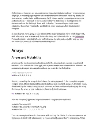 Collections of elements are among the most important data types in any programming
language. Good language support for diﬀerent kinds of containers has a big impact on
programmer productivity and happiness. Swift places special emphasis on sequences
and collections — so much of the standard library is dedicated to this topic that we
sometimes have the feeling it deals with little else. The resulting model is more
extensible than what you may be used to from other languages, but it’s also quite
complex.
In this chapter, we’re going to take a look at the major collection types Swift ships with,
with a focus on how to work with them eﬀectively and idiomatically. In the Collection
Protocols chapter later in the book, we’ll climb up the abstraction ladder and see how
the collection protocols in the standard library work.
Arrays
Arrays and Mutability
Arrays are the most common collections in Swift. An array is an ordered container of
elements that all have the same type, and it provides random access to each element. As
an example, to create an array of numbers, we can write the following:
// The Fibonacci numbers
let fibs = [0, 1, 1, 2, 3, 5]
If we try to modify the array deﬁned above (by using append(_:), for example), we get a
compile error. This is because the array is deﬁned as a constant, using let. In many cases,
this is exactly the correct thing to do; it prevents us from accidentally changing the array.
If we want the array to be a variable, we have to deﬁne it using var:
var mutableFibs = [0, 1, 1, 2, 3, 5]
Now we can easily append a single element or a sequence of elements:
mutableFibs.append(8)
mutableFibs.append(contentsOf: [13, 21])
mutableFibs // [0, 1, 1, 2, 3, 5, 8, 13, 21]
There are a couple of beneﬁts that come with making the distinction between var and let.
Constants deﬁned with let are easier to reason about because they’re immutable. When
 