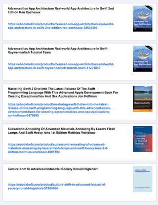 Advanced Ios App Architecture Realworld App Architecture In Swift 2nd
Edition Ren Cacheaux
https://ebookbell.com/product/advanced-ios-app-architecture-realworld-
app-architecture-in-swift-2nd-edition-ren-cacheaux-38535306
Advanced Ios App Architecture Realworld App Architecture In Swift
Raywenderlich Tutorial Team
https://ebookbell.com/product/advanced-ios-app-architecture-realworld-
app-architecture-in-swift-raywenderlich-tutorial-team-11201840
Mastering Swift 2 Dive Into The Latest Release Of The Swift
Programming Language With This Advanced Apple Development Book For
Creating Exceptional Ios And Osx Applications Jon Hoffman
https://ebookbell.com/product/mastering-swift-2-dive-into-the-latest-
release-of-the-swift-programming-language-with-this-advanced-apple-
development-book-for-creating-exceptional-ios-and-osx-applications-
jon-hoffman-5470890
Subsecond Annealing Of Advanced Materials Annealing By Lasers Flash
Lamps And Swift Heavy Ions 1st Edition Matthias Voelskow
https://ebookbell.com/product/subsecond-annealing-of-advanced-
materials-annealing-by-lasers-flash-lamps-and-swift-heavy-ions-1st-
edition-matthias-voelskow-4601894
Culture Shift In Advanced Industrial Society Ronald Inglehart
https://ebookbell.com/product/culture-shift-in-advanced-industrial-
society-ronald-inglehart-51954864
 