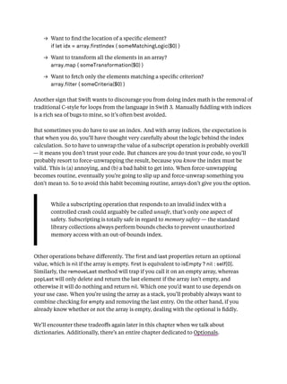 → Want to ﬁnd the location of a speciﬁc element?
if let idx = array. rstIndex { someMatchingLogic($0) }
→ Want to transform all the elements in an array?
array.map { someTransformation($0) }
→ Want to fetch only the elements matching a speciﬁc criterion?
array. lter { someCriteria($0) }
Another sign that Swift wants to discourage you from doing index math is the removal of
traditional C-style for loops from the language in Swift 3. Manually ﬁddling with indices
is a rich sea of bugs to mine, so it’s often best avoided.
But sometimes you do have to use an index. And with array indices, the expectation is
that when you do, you’ll have thought very carefully about the logic behind the index
calculation. So to have to unwrap the value of a subscript operation is probably overkill
— it means you don’t trust your code. But chances are you do trust your code, so you’ll
probably resort to force-unwrapping the result, because you know the index must be
valid. This is (a) annoying, and (b) a bad habit to get into. When force-unwrapping
becomes routine, eventually you’re going to slip up and force-unwrap something you
don’t mean to. So to avoid this habit becoming routine, arrays don’t give you the option.
While a subscripting operation that responds to an invalid index with a
controlled crash could arguably be called unsafe, that’s only one aspect of
safety. Subscripting is totally safe in regard to memory safety — the standard
library collections always perform bounds checks to prevent unauthorized
memory access with an out-of-bounds index.
Other operations behave diﬀerently. The rst and last properties return an optional
value, which is nil if the array is empty. rst is equivalent to isEmpty ? nil : self[0].
Similarly, the removeLast method will trap if you call it on an empty array, whereas
popLast will only delete and return the last element if the array isn’t empty, and
otherwise it will do nothing and return nil. Which one you’d want to use depends on
your use case. When you’re using the array as a stack, you’ll probably always want to
combine checking for empty and removing the last entry. On the other hand, if you
already know whether or not the array is empty, dealing with the optional is ﬁddly.
We’ll encounter these tradeoﬀs again later in this chapter when we talk about
dictionaries. Additionally, there’s an entire chapter dedicated to Optionals.
 
