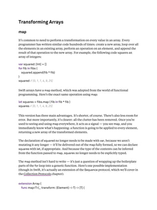 Transforming Arrays
map
It’s common to need to perform a transformation on every value in an array. Every
programmer has written similar code hundreds of times: create a new array, loop over all
the elements in an existing array, perform an operation on an element, and append the
result of that operation to the new array. For example, the following code squares an
array of integers:
var squared: [Int] = []
for fib in fibs {
squared.append(fib * fib)
}
squared // [0, 1, 1, 4, 9, 25]
Swift arrays have a map method, which was adopted from the world of functional
programming. Here’s the exact same operation using map:
let squares = fibs.map { fib in fib * fib }
squares // [0, 1, 1, 4, 9, 25]
This version has three main advantages. It’s shorter, of course. There’s also less room for
error. But more importantly, it’s clearer: all the clutter has been removed. Once you’re
used to seeing and using map everywhere, it acts as a signal — you see map, and you
immediately know what’s happening: a function is going to be applied to every element,
returning a new array of the transformed elements.
The declaration of squared no longer needs to be made with var, because we aren’t
mutating it any longer — it’ll be delivered out of the map fully formed, so we can declare
squares with let, if appropriate. And because the type of the contents can be inferred
from the function passed to map, squares no longer needs to be explicitly typed.
The map method isn’t hard to write — it’s just a question of wrapping up the boilerplate
parts of the for loop into a generic function. Here’s one possible implementation
(though in Swift, it’s actually an extension of the Sequence protocol, which we’ll cover in
the Collection Protocols chapter):
extension Array {
func map<T>(_ transform: (Element) -> T) -> [T] {
 