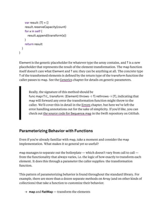var result: [T] = []
result.reserveCapacity(count)
for x in self {
result.append(transform(x))
}
return result
}
}
Element is the generic placeholder for whatever type the array contains, and T is a new
placeholder that represents the result of the element transformation. The map function
itself doesn’t care what Element and T are; they can be anything at all. The concrete type
T of the transformed elements is deﬁned by the return type of the transform function the
caller passes to map. See the Generics chapter for details on generic parameters.
Really, the signature of this method should be
func map<T>(_ transform: (Element) throws -> T) rethrows -> [T], indicating that
map will forward any error the transformation function might throw to the
caller. We’ll cover this in detail in the Errors chapter, but here we’ve left the
error handling annotations out for the sake of simplicity. If you’d like, you can
check out the source code for Sequence.map in the Swift repository on GitHub.
Parameterizing Behavior with Functions
Even if you’re already familiar with map, take a moment and consider the map
implementation. What makes it so general yet so useful?
map manages to separate out the boilerplate — which doesn’t vary from call to call —
from the functionality that always varies, i.e. the logic of how exactly to transform each
element. It does this through a parameter the caller supplies: the transformation
function.
This pattern of parameterizing behavior is found throughout the standard library. For
example, there are more than a dozen separate methods on Array (and on other kinds of
collections) that take a function to customize their behavior:
→ map and atMap — transform the elements
 