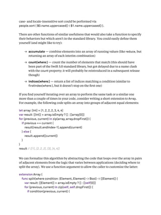 case- and locale-insensitive sort could be performed via
people.sort { $0.name.uppercased() < $1.name.uppercased() }.
There are other functions of similar usefulness that would also take a function to specify
their behaviors but which aren’t in the standard library. You could easily deﬁne them
yourself (and might like to try):
→ accumulate — combine elements into an array of running values (like reduce, but
returning an array of each interim combination)
→ count(where:) — count the number of elements that match (this should have
been part of the Swift 5.0 standard library, but got delayed due to a name clash
with the count property; it will probably be reintroduced in a subsequent release
though)
→ indices(where:) — return a list of indices matching a condition (similar to
rstIndex(where:), but it doesn’t stop on the ﬁrst one)
If you ﬁnd yourself iterating over an array to perform the same task or a similar one
more than a couple of times in your code, consider writing a short extension to Array.
For example, the following code splits an array into groups of adjacent equal elements:
let array: [Int] = [1, 2, 2, 2, 3, 4, 4]
var result: [[Int]] = array.isEmpty ? [] : [[array[0]]]
for (previous, current) in zip(array, array.dropFirst()) {
if previous == current {
result[result.endIndex-1].append(current)
} else {
result.append([current])
}
}
result // [[1], [2, 2, 2], [3], [4, 4]]
We can formalize this algorithm by abstracting the code that loops over the array in pairs
of adjacent elements from the logic that varies between applications (deciding where to
split the array). We use a function argument to allow the caller to customize the latter:
extension Array {
func split(where condition: (Element, Element) -> Bool) -> [[Element]] {
var result: [[Element]] = array.isEmpty ? [] : [[self[0]]]
for (previous, current) in zip(self, self.dropFirst()) {
if condition(previous, current) {
 