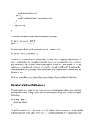 result.append([current])
} else {
result[result.endIndex-1].append(current)
}
}
return result
}
}
This allows us to replace the for loop with the following:
let parts = array.split { $0 != $1 }
parts // [[1], [2, 2, 2], [3], [4, 4]]
Or, in the case of this particular condition, we can even write:
let parts2 = array.split(where: !=)
This has all the same beneﬁts we described for map. The example with split(where:) is
more readable than the example with the for loop; even though the for loop is simple,
you still have to run the loop through in your head, which is a small mental tax. Using
split(where:) introduces less chance of error (for example, accidentally forgetting the
case of the array being empty), and it allows you to declare the result variable with let
instead of var.
We’ll say more about extending collections and using functions later in the book.
Mutation and Stateful Closures
When iterating over an array, you could use map to perform side eﬀects (e.g. inserting
elements into some lookup table). We don’t recommend doing this. Take a look at the
following:
array.map { item in
table.insert(item)
}
This hides the side eﬀect (the mutation of the lookup table) in a construct that looks like
a transformation of the array. If you ever see something like the above, then it’s a clear
 