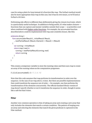 case for using a plain for loop instead of a function like map. The forEach method would
also be more appropriate than map in this case, but it has its own issues, so we’ll look at
forEach a bit later.
Performing side eﬀects is diﬀerent than deliberately giving the closure local state, which
is a particularly useful technique. In addition to being useful, it’s what makes closures —
functions that can capture and mutate variables outside their scope — so powerful a tool
when combined with higher-order functions. For example, the accumulate function
described above could be implemented with map and a stateful closure, like this:
extension Array {
func accumulate<Result>(_ initialResult: Result,
_ nextPartialResult: (Result, Element) -> Result) -> [Result]
{
var running = initialResult
return map { next in
running = nextPartialResult(running, next)
return running
}
}
}
This creates a temporary variable to store the running value and then uses map to create
an array of the running values as the computation progresses:
[1,2,3,4].accumulate(0, +) // [1, 3, 6, 10]
Note that this code assumes that map performs its transformation in order over the
sequence. In the case of our map above, it does. But there are possible implementations
that could transform the sequence out of order — for example, one that performs the
transformation of the elements concurrently. The oﬃcial standard library version of
map doesn’t specify whether or not it transforms the sequence in order, though it seems
like a safe bet that it does.
lter
Another very common operation is that of taking an array and creating a new array that
only includes the elements that match a certain condition. The pattern of looping over
an array and selecting the elements that match the given predicate is captured in the
lter method:
 