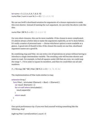 let nums = [1, 2, 3, 4, 5, 6, 7, 8, 9, 10]
nums.filter { num in num % 2 == 0 } // [2, 4, 6, 8, 10]
We can use Swift’s shorthand notation for arguments of a closure expression to make
this even shorter. Instead of naming the num argument, we can write the above code like
this:
nums.filter { $0 % 2 == 0 } // [2, 4, 6, 8, 10]
For very short closures, this can be more readable. If the closure is more complicated,
it’s almost always a better idea to name the arguments explicitly, as we’ve done before.
It’s really a matter of personal taste — choose whichever option is more readable at a
glance. A good rule of thumb is this: if the closure ﬁts neatly on one line, shorthand
argument names are a good ﬁt.
By combining map and lter, we can write a lot of operations on arrays without having to
introduce a single intermediate variable. The resulting code will become shorter and
easier to read. For example, to ﬁnd all squares under 100 that are even, we could map
the range 1..<10 in order to square its members, and then we could ﬁlter out all odd
numbers:
(1..<10).map { $0 * $0 }.filter { $0 % 2 == 0 } // [4, 16, 36, 64]
The implementation of lter looks similar to map:
extension Array {
func filter(_ isIncluded: (Element) -> Bool) -> [Element] {
var result: [Element] = []
for x in self where isIncluded(x) {
result.append(x)
}
return result
}
}
One quick performance tip: if you ever ﬁnd yourself writing something like the
following, stop!
bigArray.filter { someCondition }.count > 0
 