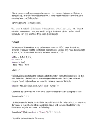 lter creates a brand-new array and processes every element in the array. But this is
unnecessary. This code only needs to check if one element matches — in which case,
contains(where:) will do the job:
bigArray.contains { someCondition }
This is much faster for two reasons: it doesn’t create a whole new array of the ﬁltered
elements just to count them, and it exits early — as soon as it ﬁnds the ﬁrst match.
Generally, only ever use lter if you want all the results.
reduce
Both map and lter take an array and produce a new, modiﬁed array. Sometimes,
however, you might want to combine all elements into a single new value. For example,
to sum up all the elements, we could write the following code:
let fibs = [0, 1, 1, 2, 3, 5]
var total = 0
for num in fibs {
total = total + num
}
total // 12
The reduce method takes this pattern and abstracts two parts: the initial value (in this
case, zero), and the function for combining the intermediate value (total) and the
element (num). Using reduce, we can write the same example like this:
let sum = fibs.reduce(0) { total, num in total + num } // 12
Operators are functions too, so we could’ve also written the same example like this:
fibs.reduce(0, +) // 12
The output type of reduce doesn’t have to be the same as the element type. For example,
if we want to convert a list of integers into a string, with each number followed by a
comma and a space, we can do the following:
fibs.reduce("") { str, num in str + "(num), " } // 0, 1, 1, 2, 3, 5,
Here’s the implementation for reduce:
 