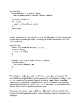 extension Array {
func reduce<Result>(_ initialResult: Result,
_ nextPartialResult: (Result, Element) -> Result) -> Result
{
var result = initialResult
for x in self {
result = nextPartialResult(result, x)
}
return result
}
}
Another performance tip: reduce is very ﬂexible, and it’s common to see it used to build
arrays and perform other operations. For example, you can implement map and lter
using only reduce:
extension Array {
func map2<T>(_ transform: (Element) -> T) -> [T] {
return reduce([]) {
$0 + [transform($1)]
}
}
func filter2(_ isIncluded: (Element) -> Bool) -> [Element] {
return reduce([]) {
isIncluded($1) ? $0 + [$1] : $0
}
}
}
This is kind of beautiful and has the beneﬁt of not needing those icky imperative for
loops. But Swift isn’t Haskell, and Swift arrays aren’t lists. What’s happening here is that
on every execution of the combine function, a brand-new array is being created by
appending the transformed or included element to the previous one. This means that
both these implementations are O(n2), not O(n) — as the length of the array increases,
the time these functions take increases quadratically.
There’s a second version of reduce, which has a diﬀerent type. More speciﬁcally, the
function for combining an intermediate result and an element takes Result as an inout
parameter:
 