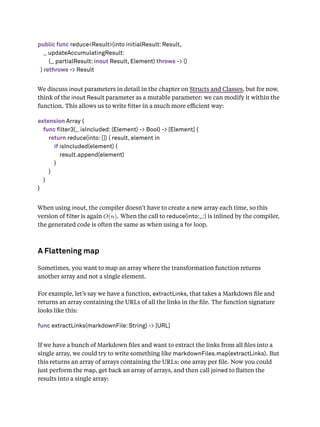 public func reduce<Result>(into initialResult: Result,
_ updateAccumulatingResult:
(_ partialResult: inout Result, Element) throws -> ()
) rethrows -> Result
We discuss inout parameters in detail in the chapter on Structs and Classes, but for now,
think of the inout Result parameter as a mutable parameter: we can modify it within the
function. This allows us to write lter in a much more eﬃcient way:
extension Array {
func filter3(_ isIncluded: (Element) -> Bool) -> [Element] {
return reduce(into: []) { result, element in
if isIncluded(element) {
result.append(element)
}
}
}
}
When using inout, the compiler doesn’t have to create a new array each time, so this
version of lter is again O(n). When the call to reduce(into:_:) is inlined by the compiler,
the generated code is often the same as when using a for loop.
A Flattening map
Sometimes, you want to map an array where the transformation function returns
another array and not a single element.
For example, let’s say we have a function, extractLinks, that takes a Markdown ﬁle and
returns an array containing the URLs of all the links in the ﬁle. The function signature
looks like this:
func extractLinks(markdownFile: String) -> [URL]
If we have a bunch of Markdown ﬁles and want to extract the links from all ﬁles into a
single array, we could try to write something like markdownFiles.map(extractLinks). But
this returns an array of arrays containing the URLs: one array per ﬁle. Now you could
just perform the map, get back an array of arrays, and then call joined to ﬂatten the
results into a single array:
 