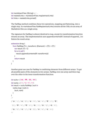 let markdownFiles: [String] = // ...
let nestedLinks = markdownFiles.map(extractLinks)
let links = nestedLinks.joined()
The atMap method combines these two operations, mapping and ﬂattening, into a
single step. So markdownFiles. atMap(extractLinks) returns all the URLs in an array of
Markdown ﬁles as a single array.
The signature for atMap is almost identical to map, except its transformation function
returns an array. The implementation uses append(contentsOf:) instead of append(_:) to
ﬂatten the result array:
extension Array {
func flatMap<T>(_ transform: (Element) -> [T]) -> [T] {
var result: [T] = []
for x in self {
result.append(contentsOf: transform(x))
}
return result
}
}
Another great use case for atMap is combining elements from diﬀerent arrays. To get
all possible pairs of the elements in two arrays, atMap over one array and then map
over the other in the inner transformation function:
let suits = ["♠", "♥", "♣", "♦"]
let ranks = ["J", "Q", "K", "A"]
let result = suits.flatMap { suit in
ranks.map { rank in
(suit, rank)
}
}
/*
[("♠", "J"), ("♠", "Q"), ("♠", "K"), ("♠", "A"), ("♥", "J"), ("♥",
"Q"), ("♥", "K"), ("♥", "A"), ("♣", "J"), ("♣", "Q"), ("♣", "K"),
("♣", "A"), ("♦", "J"), ("♦", "Q"), ("♦", "K"), ("♦", "A")]
*/
 
