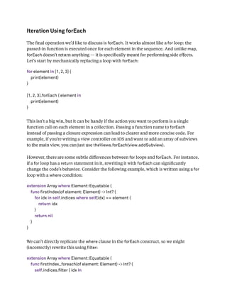 Iteration Using forEach
The ﬁnal operation we’d like to discuss is forEach. It works almost like a for loop: the
passed-in function is executed once for each element in the sequence. And unlike map,
forEach doesn’t return anything — it is speciﬁcally meant for performing side eﬀects.
Let’s start by mechanically replacing a loop with forEach:
for element in [1, 2, 3] {
print(element)
}
[1, 2, 3].forEach { element in
print(element)
}
This isn’t a big win, but it can be handy if the action you want to perform is a single
function call on each element in a collection. Passing a function name to forEach
instead of passing a closure expression can lead to clearer and more concise code. For
example, if you’re writing a view controller on iOS and want to add an array of subviews
to the main view, you can just use theViews.forEach(view.addSubview).
However, there are some subtle diﬀerences between for loops and forEach. For instance,
if a for loop has a return statement in it, rewriting it with forEach can signiﬁcantly
change the code’s behavior. Consider the following example, which is written using a for
loop with a where condition:
extension Array where Element: Equatable {
func firstIndex(of element: Element) -> Int? {
for idx in self.indices where self[idx] == element {
return idx
}
return nil
}
}
We can’t directly replicate the where clause in the forEach construct, so we might
(incorrectly) rewrite this using lter:
extension Array where Element: Equatable {
func firstIndex_foreach(of element: Element) -> Int? {
self.indices.filter { idx in
 
