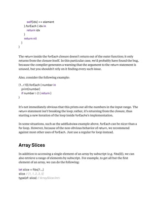 self[idx] == element
}.forEach { idx in
return idx
}
return nil
}
}
The return inside the forEach closure doesn’t return out of the outer function; it only
returns from the closure itself. In this particular case, we’d probably have found the bug,
because the compiler generates a warning that the argument to the return statement is
unused, but you shouldn’t rely on it ﬁnding every such issue.
Also, consider the following example:
(1..<10).forEach { number in
print(number)
if number > 2 { return }
}
It’s not immediately obvious that this prints out all the numbers in the input range. The
return statement isn’t breaking the loop; rather, it’s returning from the closure, thus
starting a new iteration of the loop inside forEachs’s implementation.
In some situations, such as the addSubview example above, forEach can be nicer than a
for loop. However, because of the non-obvious behavior of return, we recommend
against most other uses of forEach. Just use a regular for loop instead.
Array Slices
In addition to accessing a single element of an array by subscript (e.g. bs[0]), we can
also retrieve a range of elements by subscript. For example, to get all but the ﬁrst
element of an array, we can do the following:
let slice = fibs[1...]
slice // [1, 1, 2, 3, 5]
type(of: slice) // ArraySlice<Int>
 