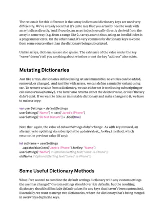 The rationale for this diﬀerence is that array indices and dictionary keys are used very
diﬀerently. We’ve already seen that it’s quite rare that you actually need to work with
array indices directly. And if you do, an array index is usually directly derived from the
array in some way (e.g. from a range like 0..<array.count); thus, using an invalid index is
a programmer error. On the other hand, it’s very common for dictionary keys to come
from some source other than the dictionary being subscripted.
Unlike arrays, dictionaries are also sparse. The existence of the value under the key
"name" doesn’t tell you anything about whether or not the key “address” also exists.
Mutating Dictionaries
Just like arrays, dictionaries deﬁned using let are immutable: no entries can be added,
removed, or changed. And just like with arrays, we can deﬁne a mutable variant using
var. To remove a value from a dictionary, we can either set it to nil using subscripting or
call removeValue(forKey:). The latter also returns either the deleted value, or nil if the key
didn’t exist. If we want to take an immutable dictionary and make changes to it, we have
to make a copy:
var userSettings = defaultSettings
userSettings["Name"] = .text("Jared's iPhone")
userSettings["Do Not Disturb"] = .bool(true)
Note that, again, the value of defaultSettings didn’t change. As with key removal, an
alternative to updating via subscript is the updateValue(_:forKey:) method, which
returns the previous value (if any):
let oldName = userSettings
.updateValue(.text("Jane's iPhone"), forKey: "Name")
userSettings["Name"] // Optional(Setting.text("Jane's iPhone"))
oldName // Optional(Setting.text("Jared's iPhone"))
Some Useful Dictionary Methods
What if we wanted to combine the default settings dictionary with any custom settings
the user has changed? Custom settings should override defaults, but the resulting
dictionary should still include default values for any keys that haven’t been customized.
Essentially, we want to merge two dictionaries, where the dictionary that’s being merged
in overwrites duplicate keys.
 