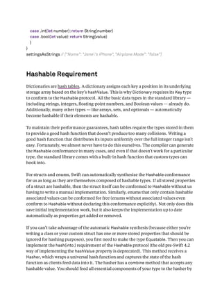 case .int(let number): return String(number)
case .bool(let value): return String(value)
}
}
settingsAsStrings // ["Name": "Jane's iPhone", "Airplane Mode": "false"]
Hashable Requirement
Dictionaries are hash tables. A dictionary assigns each key a position in its underlying
storage array based on the key’s hashValue. This is why Dictionary requires its Key type
to conform to the Hashable protocol. All the basic data types in the standard library —
including strings, integers, ﬂoating-point numbers, and Boolean values — already do.
Additionally, many other types — like arrays, sets, and optionals — automatically
become hashable if their elements are hashable.
To maintain their performance guarantees, hash tables require the types stored in them
to provide a good hash function that doesn’t produce too many collisions. Writing a
good hash function that distributes its inputs uniformly over the full integer range isn’t
easy. Fortunately, we almost never have to do this ourselves. The compiler can generate
the Hashable conformance in many cases, and even if that doesn’t work for a particular
type, the standard library comes with a built-in hash function that custom types can
hook into.
For structs and enums, Swift can automatically synthesize the Hashable conformance
for us as long as they are themselves composed of hashable types. If all stored properties
of a struct are hashable, then the struct itself can be conformed to Hashable without us
having to write a manual implementation. Similarly, enums that only contain hashable
associated values can be conformed for free (enums without associated values even
conform to Hashable without declaring this conformance explicitly). Not only does this
save initial implementation work, but it also keeps the implementation up to date
automatically as properties get added or removed.
If you can’t take advantage of the automatic Hashable synthesis (because either you’re
writing a class or your custom struct has one or more stored properties that should be
ignored for hashing purposes), you ﬁrst need to make the type Equatable. Then you can
implement the hash(into:) requirement of the Hashable protocol (the old pre-Swift 4.2
way of implementing the hashValue property is deprecated). This method receives a
Hasher, which wraps a universal hash function and captures the state of the hash
function as clients feed data into it. The hasher has a combine method that accepts any
hashable value. You should feed all essential components of your type to the hasher by
 