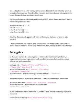 Use a set instead of an array when you need to test eﬃciently for membership (an O(n)
operation for arrays) and the order of the elements is not important, or when you need to
ensure that a collection contains no duplicates.
Set conforms to the ExpressibleByArrayLiteral protocol, which means we can initialize it
with an array literal like this:
let naturals: Set = [1, 2, 3, 2]
naturals // [2, 3, 1]
naturals.contains(3) // true
naturals.contains(0) // false
Note that the number 2 appears only once in the set; the duplicate never even gets
inserted.
Like all collections, sets support the common operations we’ve already seen: you can
iterate over the elements in a for loop, map or lter them, and do all other sorts of things.
Set Algebra
As the name implies, Set is closely related to the mathematical concept of a set; it
supports all common set operations you learned in math class. For example, we can
subtract one set from another:
let iPods: Set = ["iPod touch", "iPod nano", "iPod mini",
"iPod shuffle", "iPod classic"]
let discontinuedIPods: Set = ["iPod mini", "iPod classic",
"iPod nano", "iPod shuffle"]
let currentIPods = iPods.subtracting(discontinuedIPods) // ["iPod touch"]
We can also form the intersection of two sets, i.e. ﬁnd all elements that are in both:
let touchscreen: Set = ["iPhone", "iPad", "iPod touch", "iPod nano"]
let iPodsWithTouch = iPods.intersection(touchscreen)
// ["iPod touch", "iPod nano"]
Or, we can form the union of two sets, i.e. combine them into one (removing duplicates,
of course):
var discontinued: Set = ["iBook", "PowerBook", "Power Mac"]
 