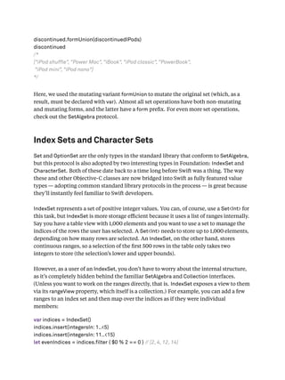 discontinued.formUnion(discontinuedIPods)
discontinued
/*
["iPod shuffle", "Power Mac", "iBook", "iPod classic", "PowerBook",
"iPod mini", "iPod nano"]
*/
Here, we used the mutating variant formUnion to mutate the original set (which, as a
result, must be declared with var). Almost all set operations have both non-mutating
and mutating forms, and the latter have a form preﬁx. For even more set operations,
check out the SetAlgebra protocol.
Index Sets and Character Sets
Set and OptionSet are the only types in the standard library that conform to SetAlgebra,
but this protocol is also adopted by two interesting types in Foundation: IndexSet and
CharacterSet. Both of these date back to a time long before Swift was a thing. The way
these and other Objective-C classes are now bridged into Swift as fully featured value
types — adopting common standard library protocols in the process — is great because
they’ll instantly feel familiar to Swift developers.
IndexSet represents a set of positive integer values. You can, of course, use a Set<Int> for
this task, but IndexSet is more storage eﬃcient because it uses a list of ranges internally.
Say you have a table view with 1,000 elements and you want to use a set to manage the
indices of the rows the user has selected. A Set<Int> needs to store up to 1,000 elements,
depending on how many rows are selected. An IndexSet, on the other hand, stores
continuous ranges, so a selection of the ﬁrst 500 rows in the table only takes two
integers to store (the selection’s lower and upper bounds).
However, as a user of an IndexSet, you don’t have to worry about the internal structure,
as it’s completely hidden behind the familiar SetAlgebra and Collection interfaces.
(Unless you want to work on the ranges directly, that is. IndexSet exposes a view to them
via its rangeView property, which itself is a collection.) For example, you can add a few
ranges to an index set and then map over the indices as if they were individual
members:
var indices = IndexSet()
indices.insert(integersIn: 1..<5)
indices.insert(integersIn: 11..<15)
let evenIndices = indices.filter { $0 % 2 == 0 } // [2, 4, 12, 14]
 