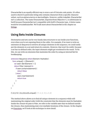 CharacterSet is an equally eﬃcient way to store a set of Unicode code points. It’s often
used to check if a particular string only contains characters from a speciﬁc character
subset, such as alphanumerics or decimalDigits. However, unlike IndexSet, CharacterSet
isn’t a collection. The name CharacterSet, imported from Objective-C, is unfortunate in
Swift because CharacterSet isn’t compatible with Swift’s Character type. A better name
would be UnicodeScalarSet. We’ll talk more about CharacterSet in the chapter on
Strings.
Using Sets Inside Closures
Dictionaries and sets can be very handy data structures to use inside your functions,
even when you’re not exposing them to the caller. For example, if we want to write an
extension on Sequence to retrieve all unique elements in the sequence, we could easily
put the elements in a set and return its contents. However, that won’t be stable: because
a set has no deﬁned order, the input elements might get reordered in the result. To ﬁx
this, we can write an extension that maintains the order by using an internal Set for
bookkeeping:
extension Sequence where Element: Hashable {
func unique() -> [Element] {
var seen: Set<Element> = []
return filter { element in
if seen.contains(element) {
return false
} else {
seen.insert(element)
return true
}
}
}
}
[1,2,3,12,1,3,4,5,6,4,6].unique() // [1, 2, 3, 12, 4, 5, 6]
The method above allows us to ﬁnd all unique elements in a sequence while still
maintaining the original order (with the constraint that the elements must be Hashable).
Inside the closure we pass to lter, we refer to the variable seen that we deﬁned outside
the closure, thus maintaining state over multiple iterations of the closure. In the chapter
on Functions, we’ll look at this technique in more detail.
 