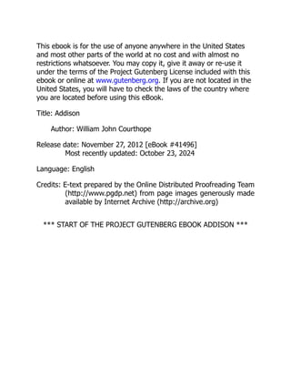 This ebook is for the use of anyone anywhere in the United States
and most other parts of the world at no cost and with almost no
restrictions whatsoever. You may copy it, give it away or re-use it
under the terms of the Project Gutenberg License included with this
ebook or online at www.gutenberg.org. If you are not located in the
United States, you will have to check the laws of the country where
you are located before using this eBook.
Title: Addison
Author: William John Courthope
Release date: November 27, 2012 [eBook #41496]
Most recently updated: October 23, 2024
Language: English
Credits: E-text prepared by the Online Distributed Proofreading Team
(http://www.pgdp.net) from page images generously made
available by Internet Archive (http://archive.org)
*** START OF THE PROJECT GUTENBERG EBOOK ADDISON ***
 