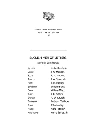HARPER & BROTHERS PUBLISHERS
NEW YORK AND LONDON
1902
ENGLISH MEN OF LETTERS.
Edited by John Morley.
Johnson Leslie Stephen.
Gibbon J. C. Morison.
Scott R. H. Hutton.
Shelley J. A. Symonds.
Hume T. H. Huxley.
Goldsmith William Black.
Defoe William Minto.
Burns J. C. Shairp.
Spenser R. W. Church.
Thackeray Anthony Trollope.
Burke John Morley.
Milton Mark Pattison.
Hawthorne Henry James, Jr.
 