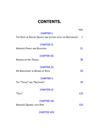 CONTENTS.
PAGE
CHAPTER I.
The State of English Society and Letters after the Restoration 1
CHAPTER II.
Addison’s Family and Education 21
CHAPTER III.
Addison on His Travels 38
CHAPTER IV.
His Employment in Affairs of State 53
CHAPTER V.
The “Tatler” and “Spectator” 78
CHAPTER VI.
“Cato” 110
CHAPTER VII.
Addison’s Quarrel with Pope 125
CHAPTER VIII.
 