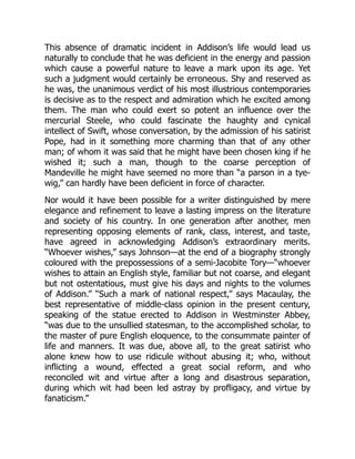 This absence of dramatic incident in Addison’s life would lead us
naturally to conclude that he was deficient in the energy and passion
which cause a powerful nature to leave a mark upon its age. Yet
such a judgment would certainly be erroneous. Shy and reserved as
he was, the unanimous verdict of his most illustrious contemporaries
is decisive as to the respect and admiration which he excited among
them. The man who could exert so potent an influence over the
mercurial Steele, who could fascinate the haughty and cynical
intellect of Swift, whose conversation, by the admission of his satirist
Pope, had in it something more charming than that of any other
man; of whom it was said that he might have been chosen king if he
wished it; such a man, though to the coarse perception of
Mandeville he might have seemed no more than “a parson in a tye-
wig,” can hardly have been deficient in force of character.
Nor would it have been possible for a writer distinguished by mere
elegance and refinement to leave a lasting impress on the literature
and society of his country. In one generation after another, men
representing opposing elements of rank, class, interest, and taste,
have agreed in acknowledging Addison’s extraordinary merits.
“Whoever wishes,” says Johnson—at the end of a biography strongly
coloured with the prepossessions of a semi-Jacobite Tory—“whoever
wishes to attain an English style, familiar but not coarse, and elegant
but not ostentatious, must give his days and nights to the volumes
of Addison.” “Such a mark of national respect,” says Macaulay, the
best representative of middle-class opinion in the present century,
speaking of the statue erected to Addison in Westminster Abbey,
“was due to the unsullied statesman, to the accomplished scholar, to
the master of pure English eloquence, to the consummate painter of
life and manners. It was due, above all, to the great satirist who
alone knew how to use ridicule without abusing it; who, without
inflicting a wound, effected a great social reform, and who
reconciled wit and virtue after a long and disastrous separation,
during which wit had been led astray by profligacy, and virtue by
fanaticism.”
 