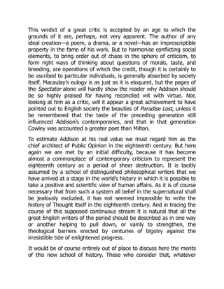 This verdict of a great critic is accepted by an age to which the
grounds of it are, perhaps, not very apparent. The author of any
ideal creation—a poem, a drama, or a novel—has an imprescriptible
property in the fame of his work. But to harmonise conflicting social
elements, to bring order out of chaos in the sphere of criticism, to
form right ways of thinking about questions of morals, taste, and
breeding, are operations of which the credit, though it is certainly to
be ascribed to particular individuals, is generally absorbed by society
itself. Macaulay’s eulogy is as just as it is eloquent, but the pages of
the Spectator alone will hardly show the reader why Addison should
be so highly praised for having reconciled wit with virtue. Nor,
looking at him as a critic, will it appear a great achievement to have
pointed out to English society the beauties of Paradise Lost, unless it
be remembered that the taste of the preceding generation still
influenced Addison’s contemporaries, and that in that generation
Cowley was accounted a greater poet than Milton.
To estimate Addison at his real value we must regard him as the
chief architect of Public Opinion in the eighteenth century. But here
again we are met by an initial difficulty, because it has become
almost a commonplace of contemporary criticism to represent the
eighteenth century as a period of sheer destruction. It is tacitly
assumed by a school of distinguished philosophical writers that we
have arrived at a stage in the world’s history in which it is possible to
take a positive and scientific view of human affairs. As it is of course
necessary that from such a system all belief in the supernatural shall
be jealously excluded, it has not seemed impossible to write the
history of Thought itself in the eighteenth century. And in tracing the
course of this supposed continuous stream it is natural that all the
great English writers of the period should be described as in one way
or another helping to pull down, or vainly to strengthen, the
theological barriers erected by centuries of bigotry against the
irresistible tide of enlightened progress.
It would be of course entirely out of place to discuss here the merits
of this new school of history. Those who consider that, whatever
 