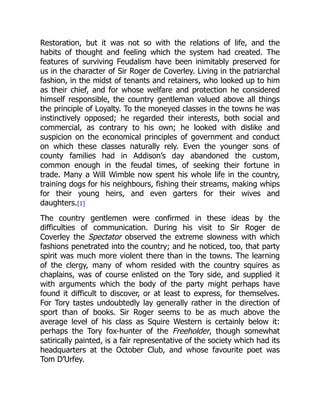 Restoration, but it was not so with the relations of life, and the
habits of thought and feeling which the system had created. The
features of surviving Feudalism have been inimitably preserved for
us in the character of Sir Roger de Coverley. Living in the patriarchal
fashion, in the midst of tenants and retainers, who looked up to him
as their chief, and for whose welfare and protection he considered
himself responsible, the country gentleman valued above all things
the principle of Loyalty. To the moneyed classes in the towns he was
instinctively opposed; he regarded their interests, both social and
commercial, as contrary to his own; he looked with dislike and
suspicion on the economical principles of government and conduct
on which these classes naturally rely. Even the younger sons of
county families had in Addison’s day abandoned the custom,
common enough in the feudal times, of seeking their fortune in
trade. Many a Will Wimble now spent his whole life in the country,
training dogs for his neighbours, fishing their streams, making whips
for their young heirs, and even garters for their wives and
daughters.[1]
The country gentlemen were confirmed in these ideas by the
difficulties of communication. During his visit to Sir Roger de
Coverley the Spectator observed the extreme slowness with which
fashions penetrated into the country; and he noticed, too, that party
spirit was much more violent there than in the towns. The learning
of the clergy, many of whom resided with the country squires as
chaplains, was of course enlisted on the Tory side, and supplied it
with arguments which the body of the party might perhaps have
found it difficult to discover, or at least to express, for themselves.
For Tory tastes undoubtedly lay generally rather in the direction of
sport than of books. Sir Roger seems to be as much above the
average level of his class as Squire Western is certainly below it:
perhaps the Tory fox-hunter of the Freeholder, though somewhat
satirically painted, is a fair representative of the society which had its
headquarters at the October Club, and whose favourite poet was
Tom D’Urfey.
 