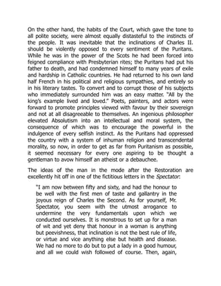 On the other hand, the habits of the Court, which gave the tone to
all polite society, were almost equally distasteful to the instincts of
the people. It was inevitable that the inclinations of Charles II.
should be violently opposed to every sentiment of the Puritans.
While he was in the power of the Scots he had been forced into
feigned compliance with Presbyterian rites; the Puritans had put his
father to death, and had condemned himself to many years of exile
and hardship in Catholic countries. He had returned to his own land
half French in his political and religious sympathies, and entirely so
in his literary tastes. To convert and to corrupt those of his subjects
who immediately surrounded him was an easy matter. “All by the
king’s example lived and loved.” Poets, painters, and actors were
forward to promote principles viewed with favour by their sovereign
and not at all disagreeable to themselves. An ingenious philosopher
elevated Absolutism into an intellectual and moral system, the
consequence of which was to encourage the powerful in the
indulgence of every selfish instinct. As the Puritans had oppressed
the country with a system of inhuman religion and transcendental
morality, so now, in order to get as far from Puritanism as possible,
it seemed necessary for every one aspiring to be thought a
gentleman to avow himself an atheist or a debauchee.
The ideas of the man in the mode after the Restoration are
excellently hit off in one of the fictitious letters in the Spectator:
“I am now between fifty and sixty, and had the honour to
be well with the first men of taste and gallantry in the
joyous reign of Charles the Second. As for yourself, Mr.
Spectator, you seem with the utmost arrogance to
undermine the very fundamentals upon which we
conducted ourselves. It is monstrous to set up for a man
of wit and yet deny that honour in a woman is anything
but peevishness, that inclination is not the best rule of life,
or virtue and vice anything else but health and disease.
We had no more to do but to put a lady in a good humour,
and all we could wish followed of course. Then, again,
 