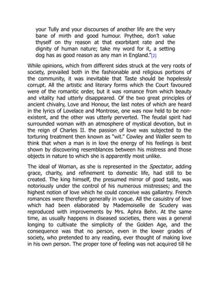 your Tully and your discourses of another life are the very
bane of mirth and good humour. Prythee, don’t value
thyself on thy reason at that exorbitant rate and the
dignity of human nature; take my word for it, a setting
dog has as good reason as any man in England.”[2]
While opinions, which from different sides struck at the very roots of
society, prevailed both in the fashionable and religious portions of
the community, it was inevitable that Taste should be hopelessly
corrupt. All the artistic and literary forms which the Court favoured
were of the romantic order, but it was romance from which beauty
and vitality had utterly disappeared. Of the two great principles of
ancient chivalry, Love and Honour, the last notes of which are heard
in the lyrics of Lovelace and Montrose, one was now held to be non-
existent, and the other was utterly perverted. The feudal spirit had
surrounded woman with an atmosphere of mystical devotion, but in
the reign of Charles II. the passion of love was subjected to the
torturing treatment then known as “wit.” Cowley and Waller seem to
think that when a man is in love the energy of his feelings is best
shown by discovering resemblances between his mistress and those
objects in nature to which she is apparently most unlike.
The ideal of Woman, as she is represented in the Spectator, adding
grace, charity, and refinement to domestic life, had still to be
created. The king himself, the presumed mirror of good taste, was
notoriously under the control of his numerous mistresses; and the
highest notion of love which he could conceive was gallantry. French
romances were therefore generally in vogue. All the casuistry of love
which had been elaborated by Mademoiselle de Scudery was
reproduced with improvements by Mrs. Aphra Behn. At the same
time, as usually happens in diseased societies, there was a general
longing to cultivate the simplicity of the Golden Age, and the
consequence was that no person, even in the lower grades of
society, who pretended to any reading, ever thought of making love
in his own person. The proper tone of feeling was not acquired till he
 