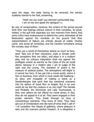 upon the stage. Her body having to be removed, the actress
suddenly started to her feet, exclaiming,
“Hold! are you mad? you damned confounded dog,
I am to rise and speak the epilogue!”[3]
By way of compensation, however, the writers of the period poured
forth their real feelings without reserve in their comedies. So great,
indeed, is the gulf that separates our own manners from theirs, that
some critics have endeavoured to defend the comic dramatists of the
Restoration against the moralists on the ground that their
representations of Nature are entirely devoid of reality. Charles
Lamb, who loved all curiosities, and the Caroline comedians among
the number, says of them:
“They are a world of themselves almost as much as fairy-
land. Take one of their characters, male or female (with
few exceptions they are alike), and place it in a modern
play, and my virtuous indignation shall rise against the
profligate wretch as warmly as the Catos of the pit could
desire, because in a modern play I am to judge of the
right and the wrong. The standard of police is the
measure of political justice. The atmosphere will blight it;
it cannot live here. It has got into a moral world, where it
has no business, from which it must needs fall headlong—
as dizzy and incapable of making a stand as a
Swedenborgian bad spirit that has wandered unawares
into his sphere of Good Men or Angels. But in its own
world do we feel the creature is so very bad? The Fainalls
and Mirabels, the Dorimants and Lady Touchwoods, in
their own sphere do not offend my moral sense; in fact,
they do not appeal to it at all. They seem engaged in their
proper element. They break through no laws or
conscientious restraints. They know of none. They have
got out of Christendom into the land of-what shall I call it?
—of cuckoldry—the Utopia of gallantry, where pleasure is
duty and the manners perfect freedom. It is altogether a
 