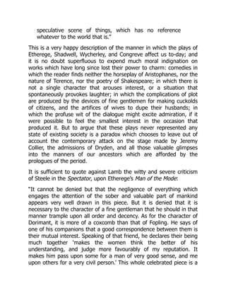 speculative scene of things, which has no reference
whatever to the world that is.”
This is a very happy description of the manner in which the plays of
Etherege, Shadwell, Wycherley, and Congreve affect us to-day; and
it is no doubt superfluous to expend much moral indignation on
works which have long since lost their power to charm: comedies in
which the reader finds neither the horseplay of Aristophanes, nor the
nature of Terence, nor the poetry of Shakespeare; in which there is
not a single character that arouses interest, or a situation that
spontaneously provokes laughter; in which the complications of plot
are produced by the devices of fine gentlemen for making cuckolds
of citizens, and the artifices of wives to dupe their husbands; in
which the profuse wit of the dialogue might excite admiration, if it
were possible to feel the smallest interest in the occasion that
produced it. But to argue that these plays never represented any
state of existing society is a paradox which chooses to leave out of
account the contemporary attack on the stage made by Jeremy
Collier, the admissions of Dryden, and all those valuable glimpses
into the manners of our ancestors which are afforded by the
prologues of the period.
It is sufficient to quote against Lamb the witty and severe criticism
of Steele in the Spectator, upon Etherege’s Man of the Mode:
“It cannot be denied but that the negligence of everything which
engages the attention of the sober and valuable part of mankind
appears very well drawn in this piece. But it is denied that it is
necessary to the character of a fine gentleman that he should in that
manner trample upon all order and decency. As for the character of
Dorimant, it is more of a coxcomb than that of Fopling. He says of
one of his companions that a good correspondence between them is
their mutual interest. Speaking of that friend, he declares their being
much together ‘makes the women think the better of his
understanding, and judge more favourably of my reputation. It
makes him pass upon some for a man of very good sense, and me
upon others for a very civil person.’ This whole celebrated piece is a
 