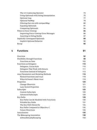 The nil-Coalescing Operator 73
Using Optionals with String Interpolation 75
Optional map 77
Optional atMap 79
Filtering Out nils with compactMap 80
Equating Optionals 81
Comparing Optionals 84
When to Force-Unwrap 84
Improving Force-Unwrap Error Messages 86
Asserting in Debug Builds 87
Implicitly Unwrapped Optionals 89
Implicit Optional Behavior 90
Recap 90
4 Functions 91
Overview 92
Flexibility through Functions 99
Functions as Data 103
Functions as Delegates 110
Delegates, Cocoa Style 110
Delegates That Work with Structs 111
Functions Instead of Delegates 113
inout Parameters and Mutating Methods 116
Nested Functions and inout 119
When & Doesn’t Mean inout 119
Properties 120
Change Observers 121
Lazy Stored Properties 123
Subscripts 125
Custom Subscripts 126
Advanced Subscripts 126
Key Paths 128
Key Paths Can Be Modeled with Functions 130
Writable Key Paths 131
The Key Path Hierarchy 134
Key Paths Compared to Objective-C 135
Future Directions 135
Autoclosures 135
The @escaping Annotation 138
withoutActuallyEscaping 140
 
