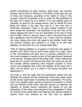 perfect contradiction to good manners, good sense, and common
honesty; and as there is nothing in it but what is built upon the ruin
of virtue and innocence, according to the notion of virtue in this
comedy, I take the shoemaker to be in reality the fine gentleman of
the play; for it seems he is an atheist, if we may depend upon his
character as given by the orange-woman, who is herself far from
being the lowest in the play. She says of a fine man who is
Dorimant’s companion, ‘there is not such another heathen in the
town except the shoemaker.’ His pretension to be the hero of the
drama appears still more in his own description of his way of living
with his lady. ‘There is,’ says he, ‘never a man in the town lives more
like a gentleman with his wife than I do. I never mind her motions;
she never inquires into mine. We speak to one another civilly; hate
one another heartily; and, because it is vulgar to lie and soak
together, we have each of us our several settle-beds.’
“That of ‘soaking together’ is as good as if Dorimant had spoken it
himself; and I think, since he puts human nature in as ugly a form
as the circumstances will bear, and is a staunch unbeliever, he is
very much wronged in having no part of the good fortune bestowed
in the last act. To speak plain of this whole work, I think nothing but
being lost to a sense of innocence and virtue can make any one see
this comedy without observing more frequent occasion to move
sorrow and indignation than mirth and laughter. At the same time I
allow it to be nature, but it is nature in its utmost corruption and
degeneracy.”[4]
The truth is, that the stage after the Restoration reflects only too
faithfully the manners and the sentiments of the only society which
at that period could boast of anything like organisation. The press,
which now enables public opinion to exercise so powerful a control
over the manners of the times, had then scarcely an existence. No
standard of female honour restrained the license of wit and
debauchery. If the clergy were shocked at the propagation of ideas
so contrary to the whole spirit of Christianity, their natural impulse to
reprove them was checked by the fear that an apparent
 